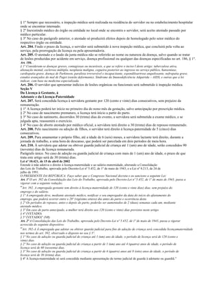 § 1º Sempre que necessário, a inspeção médica será realizada na residência do servidor ou no estabelecimento hospitalar
onde se encontrar internado.
§ 2º Inexistindo médico do órgão ou entidade no local onde se encontra o servidor, será aceito atestado passado por
médico particular.
§ 3º No caso do parágrafo anterior, o atestado só produzirá efeitos depois de homologado pelo setor médico do
respectivo órgão ou entidade.
Art. 204. Findo o prazo da licença, o servidor será submetido à nova inspeção médica, que concluirá pela volta ao
serviço, pela prorrogação da licença ou pela aposentadoria.
Art. 205. O atestado e o laudo da junta médica não se referirão ao nome ou natureza da doença, salvo quando se tratar
de lesões produzidas por acidente em serviço, doença profissional ou qualquer das doenças especificadas no art. 186, § 1º.
Art. 186. .
§ 1º Consideram-se doenças graves, contagiosas ou incuráveis, a que se refere o inciso I deste artigo: tuberculose ativa,
alienação mental, esclerose múltipla, neoplasia maligna, cegueira posterior ao ingresso no serviço público, hanseníase,
cardiopatia grave, doença de Parkinson, paralisia irreversível e incapacitante, espondiloartrose anquilosante, nefropatia grave,
estados avançados do mal de Paget (osteíte deformante), Síndrome da Imunodeficiência Adquirida – AIDS, e outras que a lei
indicar, com base na medicina especializada.
Art. 206. O servidor que apresentar indícios de lesões orgânicas ou funcionais será submetido à inspeção médica.
Seção V
Da Licença à Gestante, à
Adotante e da Licença-Paternidade
Art. 207. Será concedida licença à servidora gestante por 120 (cento e vinte) dias consecutivos, sem prejuízo da
remuneração.
§ 1º A licença poderá ter início no primeiro dia do nono mês da gestação, salvo antecipação por prescrição médica.
§ 2º No caso de nascimento prematuro, a licença terá início a partir do parto.
§ 3º No caso de natimorto, decorridos 30 (trinta) dias do evento, a servidora será submetida a exame médico, e se
julgada apta, reassumirá o exercício.
§ 4º No caso de aborto atestado por médico oficial, a servidora terá direito a 30 (trinta) dias de repouso remunerado.
Art. 208. Pelo nascimento ou adoção de filhos, o servidor terá direito à licença-paternidade de 5 (cinco) dias
consecutivos.
Art. 209. Para amamentar o próprio filho, até a idade de 6 (seis) meses, a servidora lactante terá direito, durante a
jornada de trabalho, a uma hora de descanso, que poderá ser parcelada em dois períodos de meia hora.
Art. 210. À servidora que adotar ou obtiver guarda judicial de criança até 1 (um) ano de idade, serão concedidos 90
(noventa) dias de licença remunerada.
Parágrafo único. No caso de adoção ou guarda judicial de criança com mais de 1 (um) ano de idade, o prazo de que
trata este artigo será de 30 (trinta) dias.
Lei nº 10.421, de 15 de abril de 2002
Estende à mãe adotiva o direito à licença-maternidade e ao salário-maternidade, alterando a Consolidação
das Leis do Trabalho, aprovada pelo Decreto-Lei nº 5.452, de 1º de maio de 1943, e a Lei nº 8.213, de 24 de
julho de 1991.
O PRESIDENTE DA REPÚBLICA. Faço saber que o Congresso Nacional decreta e eu sanciono a seguinte Lei:
Art. 1º O art. 392 da Consolidação das Leis do Trabalho, aprovada pelo Decreto-Lei nº 5.452, de 1º de maio de 1943, passa a
vigorar com a seguinte redação:
“Art. 392. A empregada gestante tem direito à licença-maternidade de 120 (cento e vinte dias) dias, sem prejuízo do
emprego e do salário.
§ 1º A empregada deve, mediante atestado médico, notificar o seu empregador da data do início do afastamento do
emprego, que poderá ocorrer entre o 28º (vigésimo oitavo) dia antes do parto e ocorrência deste.
§ 2º Os períodos de repouso, antes e depois do parto, poderão ser aumentados de 2 (duas) semanas cada um, mediante
atestado médico.
§ 3º Em caso de parto antecipado, a mulher terá direito aos 120 (cento e vinte) dias previstos neste artigo.
§ 4º (VETADO)
§ 5º (VETADO)” (NR)
Art. 2º A Consolidação das Leis do Trabalho, aprovada pelo Decreto-Lei nº 5.452, de 1º de maio de 1943, passa a vigorar
acrescida do seguinte dispositivo:
“Art. 392-A À empregada que adotar ou obtiver guarda judicial para fins de adoção de criança será concedida licençamaternidade
nos termos do art. 392, observado o disposto no seu § 5º.
§ 1º No caso de adoção ou guarda judicial de criança até 1 (um) ano de idade, o período de licença será de 120 (cento e
vinte) dias.
§ 2º No caso de adoção ou guarda judicial de criança a partir de 1 (um) ano até 4 (quatro) anos de idade, o período de
licença será de 60 (sessenta) dias.
§ 3º No caso de adoção ou guarda judicial de criança a partir de 4 (quatro) anos até 8 (oito) anos de idade, o período de
licença será de 30 (trinta) dias.
§ 4º A licença-maternidade só será concedida mediante apresentação do termo judicial de guarda à adotante ou guardiã.”
 