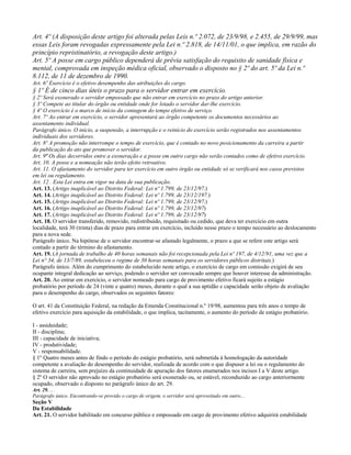 Art. 4º (A disposição deste artigo foi alterada pelas Leis n.º 2.072, de 23/9/98, e 2.455, de 29/9/99, mas
essas Leis foram revogadas expressamente pela Lei n.º 2.818, de 14/11/01, o que implica, em razão do
princípio repristinatório, a revogação deste artigo.)
Art. 5º A posse em cargo público dependerá de prévia satisfação do requisito de sanidade física e
mental, comprovada em inspeção médica oficial, observado o disposto no § 2º do art. 5º da Lei n.º
8.112, de 11 de dezembro de 1990.
Art. 6º Exercício é o efetivo desempenho das atribuições do cargo.
§ 1º É de cinco dias úteis o prazo para o servidor entrar em exercício.
§ 2º Será exonerado o servidor empossado que não entrar em exercício no prazo do artigo anterior.
§ 3º Compete ao titular do órgão ou entidade onde for lotado o servidor dar-lhe exercício.
§ 4º O exercício é o marco de início da contagem do tempo efetivo de serviço.
Art. 7º Ao entrar em exercício, o servidor apresentará ao órgão competente os documentos necessários ao
assentamento individual.
Parágrafo único. O início, a suspensão, a interrupção e o reinício do exercício serão registrados nos assentamentos
individuais dos servidores.
Art. 8º A promoção não interrompe o tempo de exercício, que é contado no novo posicionamento da carreira a partir
da publicação do ato que promover o servidor.
Art. 9º Os dias decorridos entre a exoneração e a posse em outro cargo não serão contados como de efetivo exercício.
Art. 10. A posse e a nomeação não terão efeito retroativo.
Art. 11. O afastamento do servidor para ter exercício em outro órgão ou entidade só se verificará nos casos previstos
em lei ou regulamento.
Art. 12 . Esta Lei entra em vigor na data de sua publicação.
Art. 13. (Artigo inaplicável ao Distrito Federal: Lei nº 1.799, de 23/12/97.)
Art. 14. (Artigo inaplicável ao Distrito Federal: Lei nº 1.799, de 23/12/197.)
Art. 15. (Artigo inaplicável ao Distrito Federal: Lei nº 1.799, de 23/12/97.)
Art. 16. (Artigo inaplicável ao Distrito Federal: Lei nº 1.799, de 23/12/97)
Art. 17. (Artigo inaplicável ao Distrito Federal: Lei nº 1.799, de 23/12/97)
Art. 18. O servidor transferido, removido, redistribuído, requisitado ou cedido, que deva ter exercício em outra
localidade, terá 30 (trinta) dias de prazo para entrar em exercício, incluído nesse prazo o tempo necessário ao deslocamento
para a nova sede.
Parágrafo único. Na hipótese de o servidor encontrar-se afastado legalmente, o prazo a que se refere este artigo será
contado a partir do término do afastamento.
Art. 19. (A jornada de trabalho de 40 horas semanais não foi recepcionada pela Lei nº 197, de 4/12/91, uma vez que a
Lei n° 34, de 13/7/89, estabeleceu o regime de 30 horas semanais para os servidores públicos distritais.)
Parágrafo único. Além do cumprimento do estabelecido neste artigo, o exercício de cargo em comissão exigirá de seu
ocupante integral dedicação ao serviço, podendo o servidor ser convocado sempre que houver interesse da administração.
Art. 20. Ao entrar em exercício, o servidor nomeado para cargo de provimento efetivo ficará sujeito a estágio
probatório por período de 24 (vinte e quatro) meses, durante o qual a sua aptidão e capacidade serão objeto de avaliação
para o desempenho do cargo, observados os seguintes fatores:

O art. 41 da Constituição Federal, na redação da Emenda Constitucional n.º 19/98, aumentou para três anos o tempo de
efetivo exercício para aquisição da estabilidade, o que implica, tacitamente, o aumento do período de estágio probatório.

I - assiduidade;
II - disciplina;
III - capacidade de iniciativa;
IV - produtividade;
V - responsabilidade.
§ 1º Quatro meses antes de findo o período do estágio probatório, será submetida à homologação da autoridade
competente a avaliação do desempenho do servidor, realizada de acordo com o que dispuser a lei ou o regulamento do
sistema de carreira, sem prejuízo da continuidade de apuração dos fatores enumerados nos incisos I a V deste artigo.
§ 2º O servidor não aprovado no estágio probatório será exonerado ou, se estável, reconduzido ao cargo anteriormente
ocupado, observado o disposto no parágrafo único do art. 29.
Art. 29. .. .
Parágrafo único. Encontrando-se provido o cargo de origem, o servidor será aproveitado em outro...
Seção V
Da Estabilidade
Art. 21. O servidor habilitado em concurso público e empossado em cargo de provimento efetivo adquirirá estabilidade
 