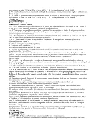 determinação da Lei n° 197, de 4/12/91, c/c o art. 121, § 2º, da Lei Complementar n° 13, de 3/9/96)
§ 1º A contribuição do servidor, diferenciada em função da remuneração mensal, bem como dos órgãos e entidades, será
fixada em lei.
§ 2º O custeio da aposentadoria é de responsabilidade integral do Tesouro do Distrito Federal. (Parágrafo adaptado:
determinação da Lei n° 197, de 4/12/91, c/c o art. 121, § 2º, da Lei Complementar n° 13, de 3/9/96.)
TÍTULO VII
CAPÍTULO ÚNICO
Da Contratação Temporária
de Excepcional Interesse Público
Art. 232. (A norma deste artigo sobre contratação de pessoal por tempo determinado está contida no art. 1º da Lei n°
1.169, de 24/7/96, o que afasta tacitamente a aplicação deste dispositivo.)
Art. 1º Para atender a necessidade temporária de excepcional interesse público, os órgãos da administração direta,
autárquica e fundacional do Distrito Federal poderão efetuar contratação de pessoal, por tempo determinado, nas
condições e prazos previstos nesta Lei.
Art. 233. (As hipóteses de contratação de pessoal por tempo determinado estão contidas no art. 2º da Lei n° 1.169, de
24/7/96, o que afasta tacitamente a aplicação deste dispositivo.)
Art. 2º Consideram-se como de necessidade temporária de excepcional interesse público as
contratações que visem a:
I – atender a situações de calamidade pública;
II – combater surtos epidêmicos;
III – substituir professor em regência de classe;
IV - permitir a execução de serviço de profissional de notória especialização, inclusive estrangeiro, nas áreas de
pesquisa científica e tecnológica;
V – fornecer suporte técnico ou administrativo para a execução de atividades desenvolvidas pelo órgão ou entidade,
quando a sua falta puder ocasionar a paralisação dos serviços prestados à comunidade, desde que não exista pessoal
concursando no cadastro de recursos humanos do Governo do Distrito Federal a ser nomeado;
VI – VETADO
VII – permitir a execução de serviços essenciais na área de saúde, quando a sua falta ou diminuição ocasionar a
paralisação de ações prestadas à comunidade, colocando em risco a saúde e a vida das pessoas. (Inciso acrescido pela Lei
n.º 1.448, de 30.5.97).
Art. 234. (As proibições referentes aos contratos de pessoal por tempo determinado estão contidas no art. 4º, § 3º, e
art. 7º da Lei n° 1.169, de 24/7/96, o que afasta tacitamente a aplicação deste dispositivo.)
Art. 4º A contratação a que se refere esta Lei, será encaminhada mediante proposta fundamentada dos
órgãos ou entidades interessadas à Secretaria de Administração para apreciação pelo Conselho de
Política de Pessoal e, se for o caso, homologação pelo Governador, independentemente de concurso
público.
§3º Qualquer pessoa pode firmar mais de um contrato nos termos desta Leis, desde que não simultâneos e observado o
intervalo mínimo de sessenta dias.
Art. 7º É vedado a órgãos ou entidades que mantenham contratos autorizados na forma desta Lei:
I – atribuir aos contratados funções ou encargos não previstos no contrato;
II – nomear ou designar contratados na forma desta Lei para o exercício de cargo em comissão ou função de
confiança, ainda que a título precário ou em caráter de substituição;
III – ceder ou colocar o contratado à disposição de órgão ou entidade distinto daquele para o qual foi autorizada a
contratação;
Parágrafo único. A inobservância do disposto neste artigo importa responsabilidade administrativa da autoridade
contratante, sem prejuízo das sanções civis e penais cabíveis.
Art. 235. (Os critérios de remuneração do pessoal contratado por tempo determinado estão contidas no art. 5º da Lei
n° 1.169, de 24/7/96, o que afasta tacitamente a aplicação deste dispositivo.)
Art. 5º As contratações de que trata esta Lei serão efetuadas em valores equivalentes aos padrões
iniciais do vencimento da carreira do órgão ou entidade contratante, incluídas todas as vantagens
inerentes ao cargo.
Parágrafo único. Excetuam-se do disposto neste artigo as contratações para fins do previsto no inciso IV do art. 2º,
cuja remuneração será efetuada em valores equivalentes aos do mercado de trabalho.
TÍTULO VIII
CAPÍTULO ÚNICO
Das Disposições Gerais
Art. 236. O Dia do Servidor Público será comemorado a 28 (vinte e oito) de outubro.
Art. 237. Poderão ser instituídos, no âmbito dos Poderes Executivo e Legislativo, os seguintes incentivos funcionais,
 