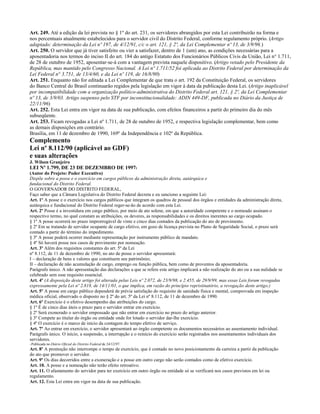Art. 249. Até a edição da lei prevista no § 1º do art. 231, os servidores abrangidos por esta Lei contribuirão na forma e
nos percentuais atualmente estabelecidos para o servidor civil do Distrito Federal, conforme regulamento próprio. (Artigo
adaptado: determinação da Lei nº 197, de 4/12/91, c/c o art. 121, § 2º, da Lei Complementar nº 13, de 3/9/96.)
Art. 250. O servidor que já tiver satisfeito ou vier a satisfazer, dentro de 1 (um) ano, as condições necessárias para a
aposentadoria nos termos do inciso II do art. 184 do antigo Estatuto dos Funcionários Públicos Civis da União, Lei n° 1.711,
de 28 de outubro de 1952, aposentar-se-á com a vantagem prevista naquele dispositivo. (Artigo vetado pelo Presidente da
República, mas mantido pelo Congresso Nacional. A Lei nº 1.711/52 foi aplicada ao Distrito Federal por determinação da
Lei Federal n° 3.751, de 13/4/60, e da Lei nº 119, de 16/8/90)
Art. 251. Enquanto não for editada a Lei Complementar de que trata o art. 192 da Constituição Federal, os servidores
do Banco Central do Brasil continuarão regidos pela legislação em vigor à data da publicação desta Lei. (Artigo inaplicável
por incompatibilidade com a organização político-administrativa do Distrito Federal art. 121, § 2º, da Lei Complementar
nº 13, de 3/9/03. Artigo suspenso pelo STF por inconstitucionalidade: ADIN 449-DF, publicada no Diário da Justiça de
22/11/96)
Art. 252. Esta Lei entra em vigor na data de sua publicação, com efeitos financeiros a partir do primeiro dia do mês
subseqüente.
Art. 253. Ficam revogadas a Lei nº 1.711, de 28 de outubro de 1952, e respectiva legislação complementar, bem como
as demais disposições em contrário.
Brasília, em 11 de dezembro de 1990, 169º da Independência e 102º da República.
Complemento
Lei nº 8.112/90 (aplicável ao GDF)
e suas alterações
J. Wilson Granjeiro
LEI Nº 1.799, DE 23 DE DEZEMBRO DE 19971
(Autor do Projeto: Poder Executivo)
Dispõe sobre a posse e o exercício em cargos públicos da administração direta, autárquica e
fundacional do Distrito Federal.
O GOVERNADOR DO DISTRITO FEDERAL,
Faço saber que a Câmara Legislativa do Distrito Federal decreta e eu sanciono a seguinte Lei:
Art. 1º A posse e o exercício nos cargos públicos que integram os quadros de pessoal dos órgãos e entidades da administração direta,
autárquica e fundacional do Distrito Federal reger-se-ão de acordo com esta Lei.
Art. 2º Posse é a investidura em cargo público, por meio de ato solene, em que a autoridade competente e o nomeado assinam o
respectivo termo, no qual constam as atribuições, os deveres, as responsabilidades e os direitos inerentes ao cargo ocupado.
§ 1º A posse ocorrerá no prazo improrrogável de vinte e cinco dias contados da publicação do ato de provimento.
§ 2º Em se tratando de servidor ocupante de cargo efetivo, em gozo de licença prevista no Plano de Seguridade Social, o prazo será
contado a partir do término do impedimento.
§ 3º A posse poderá ocorrer mediante representação por instrumento público de mandato.
§ 4º Só haverá posse nos casos de provimento por nomeação.
Art. 3º Além dos requisitos constantes do art. 5º da Lei
nº 8.112, de 11 de dezembro de 1990, no ato de posse o servidor apresentará:
I – declaração de bens e valores que constituem seu patrimônio;
II – declaração de não acumulação de cargo, emprego ou função pública, bem como de proventos da aposentadoria.
Parágrafo único. A não apresentação das declarações a que se refere este artigo implicará a não realização do ato ou a sua nulidade se
celebrado sem esse requisito essencial.
Art. 4º (A disposição deste artigo foi alterada pelas Leis nº 2.072, de 23/9/98, e 2.455, de 29/9/99, mas essas Leis foram revogadas
expressamente pela Lei nº 2.818, de 14/11/01, o que implica, em razão do princípio repristinatório, a revogação deste artigo.)
Art. 5º A posse em cargo público dependerá de prévia satisfação do requisito de sanidade física e mental, comprovada em inspeção
médica oficial, observado o disposto no § 2º do art. 5º da Lei nº 8.112, de 11 de dezembro de 1990.
Art. 6º Exercício é o efetivo desempenho das atribuições do cargo.
§ 1º É de cinco dias úteis o prazo para o servidor entrar em exercício.
§ 2º Será exonerado o servidor empossado que não entrar em exercício no prazo do artigo anterior.
§ 3º Compete ao titular do órgão ou entidade onde for lotado o servidor dar-lhe exercício.
§ 4º O exercício é o marco de início da contagem do tempo efetivo de serviço.
Art. 7º Ao entrar em exercício, o servidor apresentará ao órgão competente os documentos necessários ao assentamento individual.
Parágrafo único. O início, a suspensão, a interrupção e o reinício do exercício serão registrados nos assentamentos individuais dos
servidores.
1   Publicada no Diário Oficial do Distrito Federal de 24/12/97.
Art. 8º A promoção não interrompe o tempo de exercício, que é contado no novo posicionamento da carreira a partir da publicação
do ato que promover o servidor.
Art. 9º Os dias decorridos entre a exoneração e a posse em outro cargo não serão contados como de efetivo exercício.
Art. 10. A posse e a nomeação não terão efeito retroativo.
Art. 11. O afastamento do servidor para ter exercício em outro órgão ou entidade só se verificará nos casos previstos em lei ou
regulamento.
Art. 12. Esta Lei entra em vigor na data de sua publicação.
 