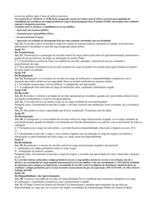 no serviço público após 3 anos de efetivo exercício.
Nos termos do art. 28 da EC nº 19/98, ficou assegurado o prazo de 2 (dois) anos de efetivo exercício para aquisição da
estabilidade aos servidores em estágio probatório à época da promulgação dessa Emenda (5/6/98), sem prejuízo das avaliações
especial e obrigatória previstas.
Condições para se alcançar a estabilidade no serviço público:
– aprovação em concurso público;
– nomeação para cargo público efetivo;
– de curso de prazo (3 anos);
– aprovação em avaliação de desempenho feita por uma comissão constituída com essa finalidade.
Art. 22. O servidor estável só perderá o cargo em virtude de sentença judicial transitada em julgado ou de processo
administrativo disciplinar no qual lhe seja assegurada ampla defesa.
Seção VI
Da Transferência
Art. 23. Transferência é a passagem do servidor estável de cargo efetivo para outro de igual denominação, pertencente a
quadro de pessoal diverso, de órgão ou instituição do mesmo Poder.
§ 1º A transferência ocorrerá de ofício ou a pedido do servidor, atendido o interesse do serviço, mediante o
preenchimento de vaga.
§ 2º Será admitida a transferência de servidor ocupante de cargo de quadro em extinção para igual situação em quadro
de outro órgão ou entidade.
Seção VII
Da Readaptação
Art. 24. Readaptação é a investidura do servidor em cargo de atribuições e responsabilidades compatíveis com a
limitação que tenha sofrido em sua capacidade física ou mental verificada em inspeção médica.
§ 1º Se julgado incapaz para o serviço público, o readaptando será aposentado.
§ 2º A readaptação será efetivada em cargo de atribuições afins, respeitada a habilitação exigida.
Seção VIII
Da Reversão
Art. 25. Reversão é o retorno à atividade de servidor aposentado por invalidez, quando, por junta médica oficial, forem
declarados insubsistentes os motivos da aposentadoria.
Art. 26. A reversão far-se-á no mesmo cargo ou no cargo resultante de sua transformação.
Parágrafo único. Encontrando-se provido o cargo, o servidor exercerá suas atribuições como excedente, até a ocorrência
de vaga.
Art. 27. Não poderá reverter o aposentado que já tiver completado 70 (setenta) anos de idade.
Seção IX
Da Reintegração
Art. 28. A reintegração é a reinvestidura do servidor estável no cargo anteriormente ocupado, ou no cargo resultante de
sua transformação, quando invalidada a sua demissão por decisão administrativa ou judicial, com ressarcimento de todas as
vantagens.
§ 1º Na hipótese de o cargo ter sido extinto, o servidor ficará em disponibilidade, observado o disposto nos arts. 30 e
31.
§ 2º Encontrando-se provido o cargo, o seu eventual ocupante será reconduzido ao cargo de origem, sem direito a
indenização ou aproveitamento em outro cargo, ou, ainda, posto em disponibilidade.
Seção X
Da Recondução
Art. 29. Recondução é o retorno do servidor estável ao cargo anteriormente ocupado e decorrerá de:
I - inabilitação em estágio probatório relativo a outro cargo;
II - reintegração do anterior ocupante.
Parágrafo único. Encontrando-se provido o cargo de origem, o servidor será aproveitado em outro, observado o disposto
no art. 30.
Se o servidor federal, submetido a estágio probatório em novo cargo público, desiste de exercer a nova função, tem ele o
direito a ser reconduzido ao cargo ocupado anteriormente no serviço público. Com esse entendimento, o STF deferiu mandado
de segurança para assegurar ao impetrante a recondução do servidor estável na hipótese de desistência voluntária deste em
continuar o estágio probatório, por se tratar de motivo menos danoso do que sua aprovação. (MS 22.933-DF, rel. Min. Octavio
Gallotti, 26/6/98)
Seção XI
Da Disponibilidade e do Aproveitamento
Art. 30. O retorno à atividade de servidor em disponibilidade far-se-á mediante aproveitamento obrigatório em cargo
de atribuições e vencimentos compatíveis com o anteriormente ocupado.
Art. 31. O Órgão Central do Sistema de Pessoal Civil determinará o imediato aproveitamento de servidor em
disponibilidade em vaga que vier a ocorrer nos órgãos ou entidades da Administração Pública do Distrito Federal.
 