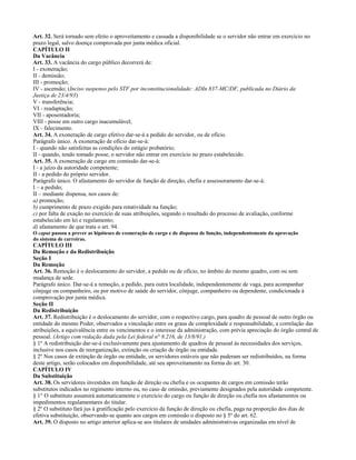 Art. 32. Será tornado sem efeito o aproveitamento e cassada a disponibilidade se o servidor não entrar em exercício no
prazo legal, salvo doença comprovada por junta médica oficial.
CAPÍTULO II
Da Vacância
Art. 33. A vacância do cargo público decorrerá de:
I - exoneração;
II - demissão;
III - promoção;
IV - ascensão; (Inciso suspenso pelo STF por inconstitucionalidade: ADIn 837-MC/DF, publicada no Diário da
Justiça de 23/4/93)
V - transferência;
VI - readaptação;
VII - aposentadoria;
VIII - posse em outro cargo inacumulável;
IX - falecimento.
Art. 34. A exoneração de cargo efetivo dar-se-á a pedido do servidor, ou de ofício.
Parágrafo único. A exoneração de ofício dar-se-á:
I - quando não satisfeitas as condições do estágio probatório;
II - quando, tendo tomado posse, o servidor não entrar em exercício no prazo estabelecido.
Art. 35. A exoneração de cargo em comissão dar-se-á:
I - a juízo da autoridade competente;
II - a pedido do próprio servidor.
Parágrafo único. O afastamento do servidor de função de direção, chefia e assessoramento dar-se-á:
I – a pedido;
II – mediante dispensa, nos casos de:
a) promoção;
b) cumprimento de prazo exigido para rotatividade na função;
c) por falta de exação no exercício de suas atribuições, segundo o resultado do processo de avaliação, conforme
estabelecido em lei e regulamento;
d) afastamento de que trata o art. 94.
O caput passou a prever as hipóteses de exoneração de cargo e de dispensa de função, independentemente da aprovação
do sistema de carreiras.
CAPÍTULO III
Da Remoção e da Redistribuição
Seção I
Da Remoção
Art. 36. Remoção é o deslocamento do servidor, a pedido ou de ofício, no âmbito do mesmo quadro, com ou sem
mudança de sede.
Parágrafo único. Dar-se-á a remoção, a pedido, para outra localidade, independentemente de vaga, para acompanhar
cônjuge ou companheiro, ou por motivo de saúde do servidor, cônjuge, companheiro ou dependente, condicionada à
comprovação por junta médica.
Seção II
Da Redistribuição
Art. 37. Redistribuição é o deslocamento do servidor, com o respectivo cargo, para quadro de pessoal de outro órgão ou
entidade do mesmo Poder, observados a vinculação entre os graus de complexidade e responsabilidade, a correlação das
atribuições, a equivalência entre os vencimentos e o interesse da administração, com prévia apreciação do órgão central de
pessoal. (Artigo com redação dada pela Lei federal n° 8.216, de 13/8/91.)
§ 1º A redistribuição dar-se-á exclusivamente para ajustamento de quadros de pessoal às necessidades dos serviços,
inclusive nos casos de reorganização, extinção ou criação de órgão ou entidade.
§ 2º Nos casos de extinção de órgão ou entidade, os servidores estáveis que não puderam ser redistribuídos, na forma
deste artigo, serão colocados em disponibilidade, até seu aproveitamento na forma do art. 30.
CAPÍTULO IV
Da Substituição
Art. 38. Os servidores investidos em função de direção ou chefia e os ocupantes de cargos em comissão terão
substitutos indicados no regimento interno ou, no caso de omissão, previamente designados pela autoridade competente.
§ 1° O substituto assumirá automaticamente o exercício do cargo ou função de direção ou chefia nos afastamentos ou
impedimentos regulamentares do titular.
§ 2º O substituto fará jus à gratificação pelo exercício da função de direção ou chefia, paga na proporção dos dias de
efetiva substituição, observando-se quanto aos cargos em comissão o disposto no § 5º do art. 62.
Art. 39. O disposto no artigo anterior aplica-se aos titulares de unidades administrativas organizadas em nível de
 