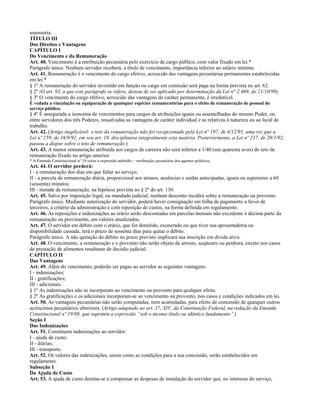 assessoria.
TÍTULO III
Dos Direitos e Vantagens
CAPÍTULO I
Do Vencimento e da Remuneração
Art. 40. Vencimento é a retribuição pecuniária pelo exercício de cargo público, com valor fixado em lei.*
Parágrafo único. Nenhum servidor receberá, a título de vencimento, importância inferior ao salário mínimo.
Art. 41. Remuneração é o vencimento do cargo efetivo, acrescido das vantagens pecuniárias permanentes estabelecidas
em lei.*
§ 1º A remuneração do servidor investido em função ou cargo em comissão será paga na forma prevista no art. 62.
§ 2º (O art. 93, a que este parágrafo se refere, deixou de ser aplicado por determinação da Lei n° 2.469, de 21/10/99).
§ 3º O vencimento do cargo efetivo, acrescido das vantagens de caráter permanente, é irredutível.
É vedada a vinculação ou equiparação de quaisquer espécies remuneratórias para o efeito de remuneração de pessoal do
serviço público.
§ 4º É assegurada a isonomia de vencimentos para cargos de atribuições iguais ou assemelhadas do mesmo Poder, ou
entre servidores dos três Poderes, ressalvadas as vantagens de caráter individual e as relativas à natureza ou ao local de
trabalho.
Art. 42. (Artigo inaplicável: o teto da remuneração não foi recepcionado pela Lei n° 197, de 4/12/91, uma vez que a
Lei nº 159, de 16/9/91, em seu art. 19, disciplinava integralmente esta matéria. Posteriormente, a Lei nº 237, de 20/1/92,
passou a dispor sobre o teto de remuneração.)
Art. 43. A menor remuneração atribuída aos cargos de carreira não será inferior a 1/40 (um quarenta avos) do teto de
remuneração fixado no artigo anterior.
* A Emenda Constitucional nº 19 criou a expressão subsídio – retribuição pecuniária dos agentes políticos.
Art. 44. O servidor perderá:
I - a remuneração dos dias em que faltar ao serviço;
II - a parcela de remuneração diária, proporcional aos atrasos, ausências e saídas antecipadas, iguais ou superiores a 60
(sessenta) minutos;
III - metade da remuneração, na hipótese prevista no § 2º do art. 130.
Art. 45. Salvo por imposição legal, ou mandado judicial, nenhum desconto incidirá sobre a remuneração ou provento.
Parágrafo único. Mediante autorização do servidor, poderá haver consignação em folha de pagamento a favor de
terceiros, a critério da administração e com reposição de custos, na forma definida em regulamento.
Art. 46. As reposições e indenizações ao erário serão descontadas em parcelas mensais não excedente à décima parte da
remuneração ou provimento, em valores atualizados.
Art. 47. O servidor em débito com o erário, que for demitido, exonerado ou que tiver sua aposentadoria ou
disponibilidade cassada, terá o prazo de sessenta dias para quitar o débito.
Parágrafo único. A não quitação do débito no prazo previsto implicará sua inscrição em dívida ativa.
Art. 48. O vencimento, a remuneração e o provento não serão objeto de arresto, seqüestro ou penhora, exceto nos casos
de prestação de alimentos resultante de decisão judicial.
CAPÍTULO II
Das Vantagens
Art. 49. Além do vencimento, poderão ser pagas ao servidor as seguintes vantagens:
I - indenizações;
II - gratificações;
III - adicionais.
§ 1º As indenizações não se incorporam ao vencimento ou provento para qualquer efeito.
§ 2º As gratificações e os adicionais incorporam-se ao vencimento ou provento, nos casos e condições indicados em lei.
Art. 50. As vantagens pecuniárias não serão computadas, nem acumuladas, para efeito de concessão de quaiquer outros
acréscimos pecuniários ulteriores. (Artigo adaptado ao art. 37, XIV, da Constituição Federal, na redação da Emenda
Constitucional nº 19/98, que suprimiu a expressão “sob o mesmo título ou idêntico fundamento”.)
Seção I
Das Indenizações
Art. 51. Constituem indenizações ao servidor:
I - ajuda de custo;
II - diárias;
III - transporte.
Art. 52. Os valores das indenizações, assim como as condições para a sua concessão, serão estabelecidos em
regulamento.
Subseção I
Da Ajuda de Custo
Art. 53. A ajuda de custo destina-se a compensar as despesas de instalação do servidor que, no interesse do serviço,
 