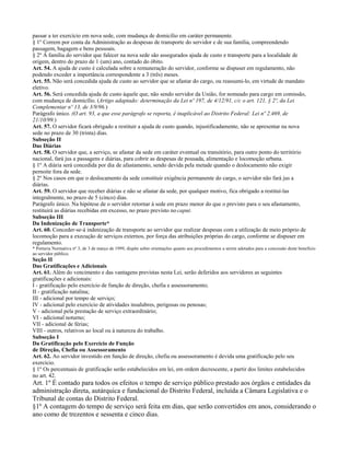 passar a ter exercício em nova sede, com mudança de domicílio em caráter permanente.
§ 1º Correm por conta da Administração as despesas de transporte do servidor e de sua família, compreendendo
passagem, bagagem e bens pessoais.
§ 2º À família do servidor que falecer na nova sede são assegurados ajuda de custo e transporte para a localidade de
origem, dentro do prazo de 1 (um) ano, contado do óbito.
Art. 54. A ajuda de custo é calculada sobre a remuneração do servidor, conforme se dispuser em regulamento, não
podendo exceder a importância correspondente a 3 (três) meses.
Art. 55. Não será concedida ajuda de custo ao servidor que se afastar do cargo, ou reassumi-lo, em virtude de mandato
eletivo.
Art. 56. Será concedida ajuda de custo àquele que, não sendo servidor da União, for nomeado para cargo em comissão,
com mudança de domicílio. (Artigo adaptado: determinação da Lei nº 197, de 4/12/91, c/c o art. 121, § 2º, da Lei
Complementar nº 13, de 3/9/96.)
Parágrafo único. (O art. 93, a que esse parágrafo se reporta, é inaplicável ao Distrito Federal: Lei nº 2.469, de
21/10/99.)
Art. 57. O servidor ficará obrigado a restituir a ajuda de custo quando, injustificadamente, não se apresentar na nova
sede no prazo de 30 (trinta) dias.
Subseção II
Das Diárias
Art. 58. O servidor que, a serviço, se afastar da sede em caráter eventual ou transitório, para outro ponto do território
nacional, fará jus a passagens e diárias, para cobrir as despesas de pousada, alimentação e locomoção urbana.
§ 1º A diária será concedida por dia de afastamento, sendo devida pela metade quando o deslocamento não exigir
pernoite fora da sede.
§ 2º Nos casos em que o deslocamento da sede constituir exigência permanente do cargo, o servidor não fará jus a
diárias.
Art. 59. O servidor que receber diárias e não se afastar da sede, por qualquer motivo, fica obrigado a restituí-las
integralmente, no prazo de 5 (cinco) dias.
Parágrafo único. Na hipótese de o servidor retornar à sede em prazo menor do que o previsto para o seu afastamento,
restituirá as diárias recebidas em excesso, no prazo previsto no caput.
Subseção III
Da Indenização de Transporte*
Art. 60. Conceder-se-á indenização de transporte ao servidor que realizar despesas com a utilização de meio próprio de
locomoção para a execução de serviços externos, por força das atribuições próprias do cargo, conforme se dispuser em
regulamento.
* Portaria Normativa nº 3, de 3 de março de 1999, dispõe sobre orientações quanto aos procedimentos a serem adotados para a concessão deste benefício
ao servidor público.
Seção II
Das Gratificações e Adicionais
Art. 61. Além do vencimento e das vantagens previstas nesta Lei, serão deferidos aos servidores as seguintes
gratificações e adicionais:
I - gratificação pelo exercício de função de direção, chefia e assessoramento;
II - gratificação natalina;
III - adicional por tempo de serviço;
IV - adicional pelo exercício de atividades insalubres, perigosas ou penosas;
V - adicional pela prestação de serviço extraordinário;
VI - adicional noturno;
VII - adicional de férias;
VIII - outros, relativos ao local ou à natureza do trabalho.
Subseção I
Da Gratificação pelo Exercício de Função
de Direção, Chefia ou Assessoramento
Art. 62. Ao servidor investido em função de direção, chefia ou assessoramento é devida uma gratificação pelo seu
exercício.
§ 1º Os percentuais de gratificação serão estabelecidos em lei, em ordem decrescente, a partir dos limites estabelecidos
no art. 42.
Art. 1º É contado para todos os efeitos o tempo de serviço público prestado aos órgãos e entidades da
administração direta, autárquica e fundacional do Distrito Federal, incluída a Câmara Legislativa e o
Tribunal de contas do Distrito Federal.
§1º A contagem do tempo de serviço será feita em dias, que serão convertidos em anos, considerando o
ano como de trezentos e sessenta e cinco dias.
 