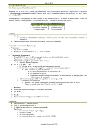 LEI 8112/90
Anotações feitas em 2/2009
Remoção e Redistribuição
Não são provimentos! São deslocamentos!
A remoção (art. 36, lei 8112/90) é quando o servidor muda de município ou de sede, podendo ser a pedido, de oficio, de pedido
e independente da vontade da administração. Exemplo: união estável, companheiro vai removido de oficio e você tem o direito
de ir junto (art. 241).
A redistribuição é o desligamento do cargo, provido ou não, sempre de oficio e no âmbito do mesmo poder. Ocorre nas
seguintes situações: criação, extinção e reorganização dos órgãos e entidades da administração pública.
Remoção Redistribuição
Deslocamento do servidor
(de oficio ou a pedido)
No mesmo quadro
Deslocamento do cargo
(sempre de oficio)
No mesmo poder
Vacância
 Art. 33:
o Falecimento, aposentadoria, exoneração, demissão, posse em outro cargo inacumulável, promoção e
readaptação.
 Os dois provimentos que também são vacância são: promoção e readaptação.
Vencimento / Vencimentos / Remuneração
1. Vencimento
 Art. 40 da lei 8112/90
 Retribuição pecuniária fixada em lei → § único, revogado!
2. Vencimentos / Remuneração
 Para a lei 8112/90 no art. 41, §5: remuneração não deve estar abaixo de 1 salário mínimo.
 Vencimentos é irredutível segundo a CF/88.
 Remuneração é um gênero que comporta várias espécies:
o Subsidio, proventos e pensões.
 Art. 37, X até XVII, CF/88
o X: Todo ano faz-se a revisão mas não necessariamente o aumento.
o XI: proventos, pensões e outras espécies → confirmam que remuneração é gênero
 Tetos nas esferas de poder são diferentes:
 Na união o teto é o subsidio do ministro do /STF;
 No município, do prefeito
 Nos estados, no poder legislativo do deputado, no poder judiciário no desembargador; e no
poder executivo do governador.
o XII: vencimentos pagos no PL e PJ no poderão ser maiores que do PE.
o XV: Irredutíveis são os subsídios.
 Subsidio é uma espécie remuneratória devida aos agentes políticos e servidores de carreira.
 É pago em parcela única. Art. 39 §4 e §8 + art. 144 §9 da CF.
2.1 Proventos
 É uma espécie remuneratória paga aos servidores aposentados.
 Art. 40, §2.
2.2 Pensão
 É espécie remuneratória paga ao dependente do servidor.
Exoneração
 Não é penalidade! É o pedido de saída.
 Pode ser dada a pedido ou de oficio.
 A pedido por cargo efetivo ou por cargo comissionado.
 De oficio se:
o Não entrar em exercício no prazo legal;
o Se reprovar em EP,
o Do cargo comissionado,
o Por excesso de gasto com o pessoal. (Art. 169, §3, 4, 5 CF)
 