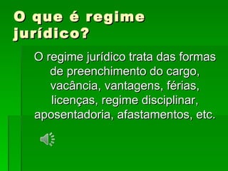 O que é regime jurídico? O regime jurídico trata das formas de preenchimento do cargo, vacância, vantagens, férias, licenças, regime disciplinar, aposentadoria, afastamentos, etc. 