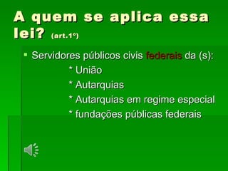 A quem se aplica essa lei?  (art.1º) Servidores públicos civis  federais  da (s): * União * Autarquias * Autarquias em regime especial * fundações públicas federais  