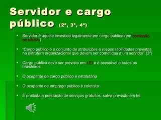 Servidor e cargo público  (2º, 3º, 4º) Servidor é aquele investido legalmente em cargo público (em  comissão ou efetivo ) “ Cargo público é o conjunto de atribuições e responsabilidades previstas na estrutura organizacional que devem ser cometidas a um servidor” (3º) Cargo público deve ser previsto em  LEI  e é acessível a todos os brasileiros O ocupante de cargo público é estatutário  O ocupante de emprego público é celetista É proibida a prestação de serviços gratuitos, salvo previsão em lei 