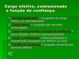 Cargo efetivo, comissionado  e função de confiança 1)  Servidor estatutário  = ocupante de cargo efetivo ou comissionado 2)  Cargo efetivo  = ocupado por servidor concursado; 3)  Cargo comissionado e função de confiança  = para direção, chefia e assessoramento. 4)  Cargo comissionado  = livre nomeação e exoneração (ocupado por efetivo ou não) 5)  Função de confiança  = ocupado somente por servidor efetivo 