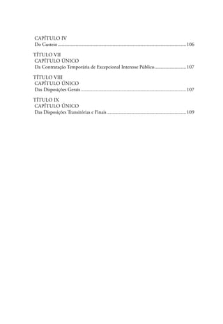 Capítulo IV
Do Custeio......................................................................................................106

Título VII
Capítulo Único
Da Contratação Temporária de Excepcional Interesse Público.........................107
                                                          .

Título VIII
Capítulo Único
Das Disposições Gerais....................................................................................107

Título IX
Capítulo Único
Das Disposições Transitórias e Finais...............................................................109
 