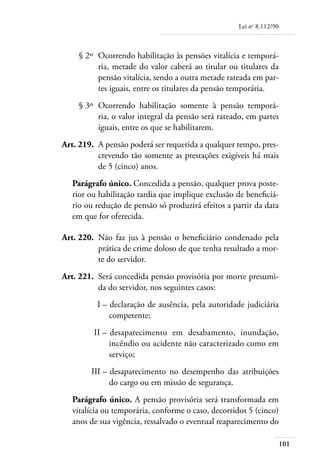 Lei no 8.112/90



	       § 2º 	Ocorrendo habilitação às pensões vitalícia e temporá-
              ria, metade do valor caberá ao titular ou titulares da
              pensão vitalícia, sendo a outra metade rateada em par-
              tes iguais, entre os titulares da pensão temporária.
	       § 3º 	Ocorrendo habilitação somente à pensão temporá-
              ria, o valor integral da pensão será rateado, em partes
              iguais, entre os que se habilitarem.
	   Art. 219. 	A pensão poderá ser requerida a qualquer tempo, pres-
               crevendo tão somente as prestações exigíveis há mais
               de 5 (cinco) anos.
       Parágrafo único. Concedida a pensão, qualquer prova poste-
       rior ou habilitação tardia que implique exclusão de beneficiá-
       rio ou redução de pensão só produzirá efeitos a partir da data
       em que for oferecida.

	   Art. 220. 	Não faz jus à pensão o beneficiário condenado pela
               prática de crime doloso de que tenha resultado a mor-
               te do servidor.
	   Art. 221. 	Será concedida pensão provisória por morte presumi-
               da do servidor, nos seguintes casos:
	             I – 	declaração de ausência, pela autoridade judiciária
                  competente;
	            II – 	desaparecimento em desabamento, inundação,
                  incêndio ou acidente não caracterizado como em
                  serviço;
	           III – 	desaparecimento no desempenho das atribuições
                  do cargo ou em missão de segurança.
       Parágrafo único. A pensão provisória será transformada em
       vitalícia ou temporária, conforme o caso, decorridos 5 (cinco)
       anos de sua vigência, ressalvado o eventual reaparecimento do

                                                                           101
 