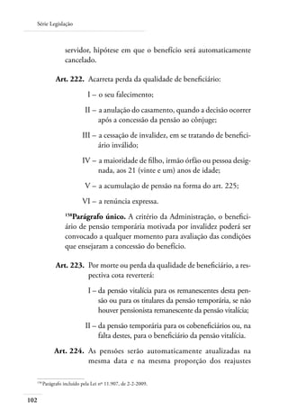 Série Legislação



                    servidor, hipótese em que o benefício será automaticamente
                    cancelado.

      	         Art. 222. 	Acarreta perda da qualidade de beneficiário:
  	                            I – 	o seu falecimento;
  	                           II – 	a anulação do casamento, quando a decisão ocorrer
                                   após a concessão da pensão ao cônjuge;
  	                          III – 	a cessação de invalidez, em se tratando de benefici-
                                   ário inválido;
  	                          IV – 	a maioridade de filho, irmão órfão ou pessoa desig-
                                  nada, aos 21 (vinte e um) anos de idade;
  	                           V – 	a acumulação de pensão na forma do art. 225;
  	                          VI – 	a renúncia expressa.
                    158
                       Parágrafo único. A critério da Administração, o benefici-
                    ário de pensão temporária motivada por invalidez poderá ser
                    convocado a qualquer momento para avaliação das condições
                    que ensejaram a concessão do benefício.

      	         Art. 223. 	Por morte ou perda da qualidade de beneficiário, a res-
                           pectiva cota reverterá:
  	                             I – 	 a pensão vitalícia para os remanescentes desta pen-
                                    d
                                    são ou para os titulares da pensão temporária, se não
                                    houver pensionista remanescente da pensão vitalícia;
  	                           II – 	 a pensão temporária para os cobeneficiários ou, na
                                   d
                                   falta destes, para o beneficiário da pensão vitalícia.
  	            Art. 224. 	As pensões serão automaticamente atualizadas na
                          mesma data e na mesma proporção dos reajustes

  158	
          Parágrafo incluído pela Lei nº 11.907, de 2-2-2009.


102
 