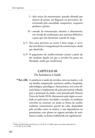 Série Legislação



  	                        I – 	dois terços da remuneração, quando afastado por
                               motivo de prisão, em flagrante ou preventiva, de-
                               terminada pela autoridade competente, enquanto
                               perdurar a prisão;
  	                       II – 	metade da remuneração, durante o afastamento,
                               em virtude de condenação, por sentença definitiva,
                               a pena que não determine a perda de cargo.
  	                § 1º 	Nos casos previstos no inciso I deste artigo, o servi-
                         dor terá direito à integralização da remuneração, desde
                         que absolvido.
  	                § 2º 	O pagamento do auxílio-reclusão cessará a partir do
                         dia imediato àquele em que o servidor for posto em
                         liberdade, ainda que condicional.


                                    Capítulo III
                                  Da Assistência à Saúde
  	      159
            Art. 230. 	A assistência à saúde do servidor, ativo ou inativo, e de
                       sua família compreende assistência médica, hospitalar,
                       odontológica, psicológica e farmacêutica, terá como di-
                       retriz básica o implemento de ações preventivas voltadas
                       para a promoção da saúde e será prestada pelo Sistema
                       Único de Saúde (SUS), diretamente pelo órgão ou enti-
                       dade ao qual estiver vinculado o servidor, ou mediante
                       convênio ou contrato, ou ainda na forma de auxílio,
                       mediante ressarcimento parcial do valor despendido
                       pelo servidor, ativo ou inativo, e seus dependentes ou
                       pensionistas com planos ou seguros privados de assis-
                       tência à saúde, na forma estabelecida em regulamento.


  159	
      Artigo regulamentado pelo Decreto nº 4.978, de 3-2-2004; caput com redação dada pela Lei
      nº 11.302, de 10-5-2006.


104
 