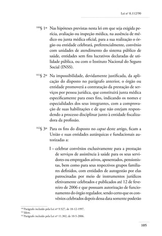 Lei no 8.112/90



	            160
                   § 1º 	Nas hipóteses previstas nesta lei em que seja exigida pe-
                         rícia, avaliação ou inspeção médica, na ausência de mé-
                         dico ou junta médica oficial, para a sua realização o ór-
                         gão ou entidade celebrará, preferencialmente, convênio
                         com unidades de atendimento do sistema público de
                         saúde, entidades sem fins lucrativos declaradas de uti-
                         lidade pública, ou com o Instituto Nacional do Seguro
                         Social (INSS).
	            161
                   § 2º 	Na impossibilidade, devidamente justificada, da apli-
                         cação do disposto no parágrafo anterior, o órgão ou
                         entidade promoverá a contratação da prestação de ser-
                         viços por pessoa jurídica, que constituirá junta médica
                         especificamente para esses fins, indicando os nomes e
                         especialidades dos seus integrantes, com a comprova-
                         ção de suas habilitações e de que não estejam respon-
                         dendo a processo disciplinar junto à entidade fiscaliza-
                         dora da profissão.
	            162
                   § 3º 	Para os fins do disposto no caput deste artigo, ficam a
                         União e suas entidades autárquicas e fundacionais au-
                         torizadas a:
	                        I – 	 elebrar convênios exclusivamente para a prestação
                             c
                             de serviços de assistência à saúde para os seus servi-
                             dores ou empregados ativos, aposentados, pensionis-
                             tas, bem como para seus respectivos grupos familia-
                             res definidos, com entidades de autogestão por elas
                             patrocinadas por meio de instrumentos jurídicos
                             efetivamente celebrados e publicados até 12 de feve-
                             reiro de 2006 e que possuam autorização de funcio-
                             namento do órgão regulador, sendo certo que os con-
                             vênios celebrados depois dessa data somente poderão

160	
    Parágrafo incluído pela Lei nº 9.527, de 10-12-1997.
161	
    Idem.
162	
    Parágrafo incluído pela Lei nº 11.302, de 10-5-2006.


                                                                                        105
 