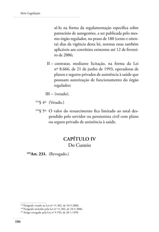 Série Legislação



                                sê-lo na forma da regulamentação específica sobre
                                patrocínio de autogestões, a ser publicada pelo mes-
                                mo órgão regulador, no prazo de 180 (cento e oiten-
                                ta) dias da vigência desta lei, normas essas também
                                aplicáveis aos convênios existentes até 12 de feverei-
                                ro de 2006;
  	                      II – 	contratar, mediante licitação, na forma da Lei
                              nº 8.666, de 21 de junho de 1993, operadoras de
                              planos e seguros privados de assistência à saúde que
                              possuam autorização de funcionamento do órgão
                              regulador;
  	                     III – 	(vetado).
  	            163
                     § 4º 	(Vetado.)
  	            164
                     § 5º 	O valor do ressarcimento fica limitado ao total des-
                           pendido pelo servidor ou pensionista civil com plano
                           ou seguro privado de assistência à saúde.


                                        Capítulo IV
                                         Do Custeio
  	
           Art. 231. 	(Revogado.)
         165




  163	
      Parágrafo vetado na Lei nº 11.302, de 10-5-2006.
  164	
      Parágrafo incluído pela Lei nº 11.302, de 10-5-2006.
  165	
      Artigo revogado pela Lei nº 9.783, de 28-1-1999.


106
 