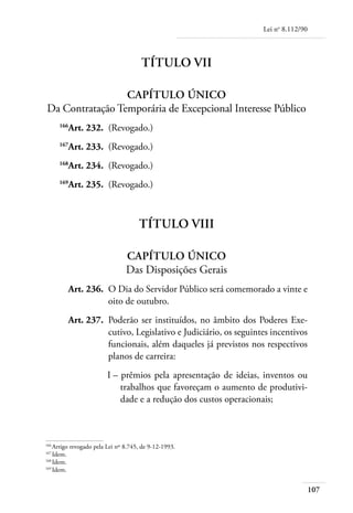 Lei no 8.112/90



                                      Título VII

                     Capítulo Único
    Da Contratação Temporária de Excepcional Interesse Público
	
         Art. 232. 	(Revogado.)
       166


	
         Art. 233. 	(Revogado.)
       167


	
         Art. 234. 	(Revogado.)
       168


	
         Art. 235. 	(Revogado.)
       169




                                     Título VIII

                                Capítulo Único
                                Das Disposições Gerais
	        Art. 236. 	O Dia do Servidor Público será comemorado a vinte e
                    oito de outubro.
	        Art. 237. 	Poderão ser instituídos, no âmbito dos Poderes Exe-
                    cutivo, Legislativo e Judiciário, os seguintes incentivos
                    funcionais, além daqueles já previstos nos respectivos
                    planos de carreira:
	                       I – 	prêmios pela apresentação de ideias, inventos ou
                            trabalhos que favoreçam o aumento de produtivi-
                            dade e a redução dos custos operacionais;



166	
    Artigo revogado pela Lei nº 8.745, de 9-12-1993.
167	
    Idem.
168	
    Idem.
169	
    Idem.


                                                                                   107
 