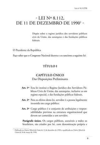 Lei no 8.112/90




            - LEI Nº 8.112,
    DE 11 DE DEZEMBRO DE 1990 -

                          Dispõe sobre o regime jurídico dos servidores públicos
                          civis da União, das autarquias e das fundações públicas
                          federais.


O Presidente da República
Faço saber que o Congresso Nacional decreta e eu sanciono a seguinte lei:


                                        Título I

                           Capítulo Único
                         Das Disposições Preliminares

	          Art. 1º 	Esta lei institui o Regime Jurídico dos Servidores Pú-
                    blicos Civis da União, das autarquias, inclusive as em
                    regime especial, e das fundações públicas federais.
	          Art. 2º 	Para os efeitos desta lei, servidor é a pessoa legalmente
                    investida em cargo público.
	          Art. 3º 	Cargo público é o conjunto de atribuições e respon-
                    sabilidades previstas na estrutura organizacional que
                    devem ser cometidas a um servidor.
            Parágrafo único. Os cargos públicos, acessíveis a todos os
            brasileiros, são criados por lei, com denominação própria e

	 Publicada no Diário Oficial da União de 12 de dezembro de 1990 e republicada no Diário Oficial da


  União de 18 de março de 1998.


                                                                                                      
 