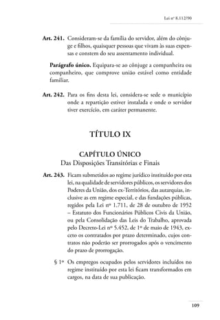 Lei no 8.112/90



	   Art. 241. 	Consideram-se da família do servidor, além do cônju-
               ge e filhos, quaisquer pessoas que vivam às suas expen-
               sas e constem do seu assentamento individual.
       Parágrafo único. Equipara-se ao cônjuge a companheira ou
       companheiro, que comprove união estável como entidade
       familiar.

	   Art. 242. 	Para os fins desta lei, considera-se sede o município
               onde a repartição estiver instalada e onde o servidor
               tiver exercício, em caráter permanente.



                         Título IX

                  Capítulo Único
            Das Disposições Transitórias e Finais
	   Art. 243. 	Ficam submetidos ao regime jurídico instituído por esta
               lei, na qualidade de servidores públicos, os servidores dos
               Poderes da União, dos ex-Territórios, das autarquias, in-
               clusive as em regime especial, e das fundações públicas,
               regidos pela Lei nº 1.711, de 28 de outubro de 1952
               – Estatuto dos Funcionários Públicos Civis da União,
               ou pela Consolidação das Leis do Trabalho, aprovada
               pelo Decreto-Lei nº 5.452, de 1º de maio de 1943, ex-
               ceto os contratados por prazo determinado, cujos con-
               tratos não poderão ser prorrogados após o vencimento
               do prazo de prorrogação.
	        § 1º 	Os empregos ocupados pelos servidores incluídos no
               regime instituído por esta lei ficam transformados em
               cargos, na data de sua publicação.



                                                                               109
 