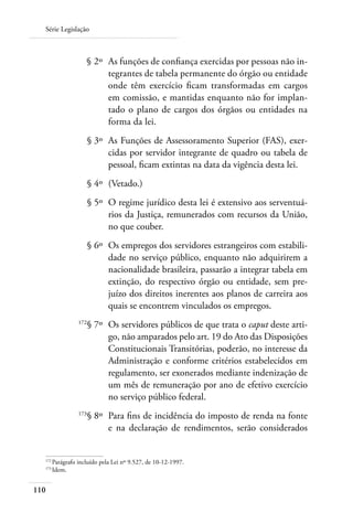 Série Legislação



  	                § 2º 	As funções de confiança exercidas por pessoas não in-
                         tegrantes de tabela permanente do órgão ou entidade
                         onde têm exercício ficam transformadas em cargos
                         em comissão, e mantidas enquanto não for implan-
                         tado o plano de cargos dos órgãos ou entidades na
                         forma da lei.
  	                   § 3º 	As Funções de Assessoramento Superior (FAS), exer-
                            cidas por servidor integrante de quadro ou tabela de
                            pessoal, ficam extintas na data da vigência desta lei.
  	                   § 4º 	(Vetado.)
  	                   § 5º 	O regime jurídico desta lei é extensivo aos serventuá-
                            rios da Justiça, remunerados com recursos da União,
                            no que couber.
  	                   § 6º 	Os empregos dos servidores estrangeiros com estabili-
                            dade no serviço público, enquanto não adquirirem a
                            nacionalidade brasileira, passarão a integrar tabela em
                            extinção, do respectivo órgão ou entidade, sem pre-
                            juízo dos direitos inerentes aos planos de carreira aos
                            quais se encontrem vinculados os empregos.
  	             172
                      § 7º 	Os servidores públicos de que trata o caput deste arti-
                            go, não amparados pelo art. 19 do Ato das Disposições
                            Constitucionais Transitórias, poderão, no interesse da
                            Administração e conforme critérios estabelecidos em
                            regulamento, ser exonerados mediante indenização de
                            um mês de remuneração por ano de efetivo exercício
                            no serviço público federal.
  	             173
                      § 8º 	Para fins de incidência do imposto de renda na fonte
                            e na declaração de rendimentos, serão considerados


  172	
      Parágrafo incluído pela Lei nº 9.527, de 10-12-1997.
  173	
      Idem.


110
 