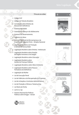 Série Legislação


                                  T������ �� �����

• Código Civil
• Código de Trânsito Brasileiro
• Convenção sobre Direitos da
  Pessoa com Deﬁciência
• Estatuto da Cidade
• Estatuto da Criança e do Adolescente
• Estatuto do Desarmamento
• Estatuto do Idoso
• Estatuto Nacional da Microempresa e da
  Empresa de Pequeno Porte – Simples Nacional
• Legislação Brasileira de Proteção
  e Defesa do Consumidor
• Legislação Brasileira sobre Direitos Intelectuais
• Legislação Brasileira sobre Doação
  de Órgãos Humanos e de Sangue
• Legislação Brasileira sobre Educação
• Legislação Brasileira sobre
  Gestão de Finanças Públicas
• Legislação Brasileira sobre Meio Ambiente
• Legislação Brasileira sobre Pessoas
  Portadoras de Deﬁciência
• Legislação da Mulher
• Lei de Execução Penal
• Lei de Falências e de Recuperação de Empresas
• Lei de Licitações e Contratos Administrativos
• Lei de Proteção a Vítimas e Testemunhas
• Lei Maria da Penha
• Lei 8.112 / 90
• Sistema Nacional de Políticas
  Públicas sobre Drogas – Sisnad
 