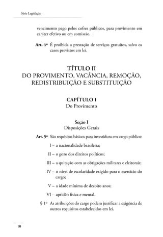 Série Legislação



             vencimento pago pelos cofres públicos, para provimento em
             caráter efetivo ou em comissão.

     	      Art. 4º 	É proibida a prestação de serviços gratuitos, salvo os
                     casos previstos em lei.



                 Título II
     Do Provimento, Vacância, Remoção,
       Redistribuição e Substituição

                                Capítulo I
                                Do Provimento


                                   Seção I
                              Disposições Gerais
 	           Art. 5º 	São requisitos básicos para investidura em cargo público:
 	                   I – 	a nacionalidade brasileira;
 	                  II – 	o gozo dos direitos políticos;
 	                  III – 	a quitação com as obrigações militares e eleitorais;
 	                  IV – 	o nível de escolaridade exigido para o exercício do
                         cargo;
 	                  V – 	a idade mínima de dezoito anos;
 	                  VI – 	aptidão física e mental.
 	              § 1º 	As atribuições do cargo podem justificar a exigência de
                      outros requisitos estabelecidos em lei.


10
 