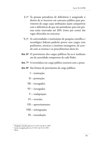 Lei no 8.112/90



	                 § 2º 	Às pessoas portadoras de deficiência é assegurado o
                        direito de se inscrever em concurso público para pro-
                        vimento de cargo cujas atribuições sejam compatíveis
                        com a deficiência de que são portadoras; para tais pes-
                        soas serão reservadas até 20% (vinte por cento) das
                        vagas oferecidas no concurso.
	
                  § 3º 	As universidades e instituições de pesquisa científica e
                        tecnológica federais poderão prover seus cargos com
                        professores, técnicos e cientistas estrangeiros, de acor-
                        do com as normas e os procedimentos desta lei.
	             Art. 6º 	O provimento dos cargos públicos far-se-á mediante
                       ato da autoridade competente de cada Poder.
	             Art. 7º 	A investidura em cargo público ocorrerá com a posse.
	             Art. 8º 	São formas de provimento de cargo público:
	                         I – 	nomeação;
	                        II – 	promoção;
	
                        III – 	(revogado);
	
                        IV – 	(revogado);
	                        V – 	readaptação;
	                       VI – 	reversão;
	                     VII – 	aproveitamento;
	                    VIII – 	reintegração;
	                       IX – 	recondução.


	
     Parágrafo incluído pela Lei nº 9.515, de 20-11-1997.
	
     Inciso revogado pela Lei nº 9.527, de 10-12-1997.
	
     Idem.


                                                                                      11
 