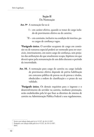 Série Legislação



                                            Seção II
                                          Da Nomeação
 	             Art. 9º 	A nomeação far-se-á:
 	                         I – 	em caráter efetivo, quando se tratar de cargo isola-
                               do de provimento efetivo ou de carreira;
 	
                          II – 	em comissão, inclusive na condição de interino, pa­
                               ra cargos de confiança vagos.
                
                 Parágrafo único. O servidor ocupante de cargo em comis-
                são ou de natureza especial poderá ser nomeado para ter exer-
                cício, interinamente, em outro cargo de confiança, sem preju-
                ízo das atribuições do que atualmente ocupa, hipótese em que
                deverá optar pela remuneração de um deles durante o período
                da interinidade.

 	            Art. 10. 	A nomeação para cargo de carreira ou cargo isolado
                        de provimento efetivo depende de prévia habilitação
                        em concurso público de provas ou de provas e títulos,
                        obedecidos a ordem de classificação e o prazo de sua
                        validade.
                
                 Parágrafo único. Os demais requisitos para o ingresso e o
                desenvolvimento do servidor na carreira, mediante promoção,
                serão estabelecidos pela lei que fixar as diretrizes do sistema de
                carreira na Administração Pública Federal e seus regulamentos.




 	
      Inciso com redação dada pela Lei nº 9.527, de 10-12-1997.
 	
      Parágrafo com redação dada pela Lei nº 9.527, de 10-12-1997.
 	
      Idem.


12
 