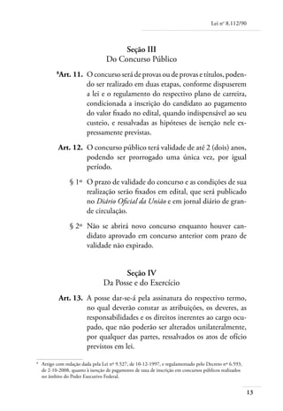 Lei no 8.112/90



                                         Seção III
                                    Do Concurso Público
	
             Art. 11. 	O concurso será de provas ou de provas e títulos, poden-
                       do ser realizado em duas etapas, conforme dispuserem
                       a lei e o regulamento do respectivo plano de carreira,
                       condicionada a inscrição do candidato ao pagamento
                       do valor fixado no edital, quando indispensável ao seu
                       custeio, e ressalvadas as hipóteses de isenção nele ex-
                       pressamente previstas.
	            Art. 12. 	O concurso público terá validade de até 2 (dois) anos,
                       podendo ser prorrogado uma única vez, por igual
                       período.
	                 § 1º 	O prazo de validade do concurso e as condições de sua
                        realização serão fixados em edital, que será publicado
                        no Diário Oficial da União e em jornal diário de gran-
                        de circulação.
	                 § 2º 	Não se abrirá novo concurso enquanto houver can-
                        didato aprovado em concurso anterior com prazo de
                        validade não expirado.


                                        Seção IV
                                  Da Posse e do Exercício
	            Art. 13. 	A posse dar-se-á pela assinatura do respectivo termo,
                       no qual deverão constar as atribuições, os deveres, as
                       responsabilidades e os direitos inerentes ao cargo ocu-
                       pado, que não poderão ser alterados unilateralmente,
                       por qualquer das partes, ressalvados os atos de ofício
                       previstos em lei.
	
     Artigo com redação dada pela Lei nº 9.527, de 10-12-1997, e regulamentado pelo Decreto nº 6.593,
     de 2-10-2008, quanto à isenção de pagamento de taxa de inscrição em concursos públicos realizados
     no âmbito do Poder Executivo Federal.


                                                                                                         13
 