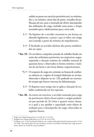 Série Legislação



                          cedido ou posto em exercício provisório terá, no mínimo,
                          dez e, no máximo, trinta dias de prazo, contados da pu-
                          blicação do ato, para a retomada do efetivo desempenho
                          das atribuições do cargo, incluído nesse prazo o tempo
                          necessário para o deslocamento para a nova sede.
 	               § 1º 	Na hipótese de o servidor encontrar-se em licença ou
                       afastado legalmente, o prazo a que se refere este artigo
                       será contado a partir do término do impedimento.
 	               § 2º 	É facultado ao servidor declinar dos prazos estabeleci-
                       dos no caput.
 	        15
              Art. 19. 	Os servidores cumprirão jornada de trabalho fixada em
                        razão das atribuições pertinentes aos respectivos cargos,
                        respeitada a duração máxima do trabalho semanal de
                        quarenta horas e observados os limites mínimo e máxi-
                        mo de seis horas e oito horas diárias, respectivamente.
 	              16
                  § 1º 	 O ocupante de cargo em comissão ou função de confian-
                         ça submete-se a regime de integral dedicação ao serviço,
                         observado o disposto no art. 120, podendo ser convoca-
                         do sempre que houver interesse da Administração.
 	               § 2º	 O disposto neste artigo não se aplica a duração de tra-
                       balho estabelecida em leis especiais.
 	       17
            Art. 20. 	Ao entrar em exercício, o servidor nomeado para cargo
                      de provimento efetivo ficará sujeito a estágio probató-
                      rio por período de 24 (vinte e quatro) meses, duran-
                      te o qual a sua aptidão e capacidade serão objeto de
                      avaliação para o desempenho do cargo, observados os
                      seguinte fatores:

 15	
     Artigo com redação dada pela Lei nº 8.270, de 17-12-1991.
 16	
     Parágrafo com redação dada pela Lei nº 9.527, de 10-12-1997.
 17	
     Conforme o art. 41 da Constituição Federal, com a redação dada pela Emenda Constitucional nº 19, de
     4-6-1998, “São estáveis após três anos de efetivo exercício os servidores nomeados para cargo de provi-
     mento efetivo em virtude de concurso público.”


16
 
