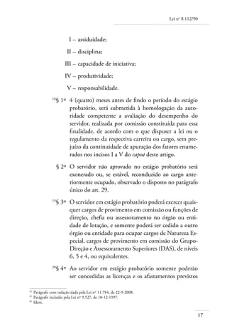 Lei no 8.112/90



	                       I – 	assiduidade;
	                      II – 	disciplina;
	                     III – 	capacidade de iniciativa;
	                     IV – 	produtividade;
	                      V – 	responsabilidade.
	             18
                   § 1º 	4 (quatro) meses antes de findo o período do estágio
                         probatório, será submetida à homologação da auto-
                         ridade competente a avaliação do desempenho do
                         servidor, realizada por comissão constituída para essa
                         finalidade, de acordo com o que dispuser a lei ou o
                         regulamento da respectiva carreira ou cargo, sem pre-
                         juízo da continuidade de apuração dos fatores enume-
                         rados nos incisos I a V do caput deste artigo.
	                  § 2º 	O servidor não aprovado no estágio probatório será
                         exonerado ou, se estável, reconduzido ao cargo ante-
                         riormente ocupado, observado o disposto no parágrafo
                         único do art. 29.
	             19
                   § 3º 	O servidor em estágio probatório poderá exercer quais-
                         quer cargos de provimento em comissão ou funções de
                         direção, chefia ou assessoramento no órgão ou enti-
                         dade de lotação, e somente poderá ser cedido a outro
                         órgão ou entidade para ocupar cargos de Natureza Es-
                         pecial, cargos de provimento em comissão do Grupo-
                         Direção e Assessoramento Superiores (DAS), de níveis
                         6, 5 e 4, ou equivalentes.
	             20
                   § 4º 	Ao servidor em estágio probatório somente poderão
                         ser concedidas as licenças e os afastamentos previstos

18
  	 Parágrafo com redação dada pela Lei nº 11.784, de 22-9-2008.
19	
    Parágrafo incluído pela Lei nº 9.527, de 10-12-1997.
20	
    Idem.


                                                                                     17
 