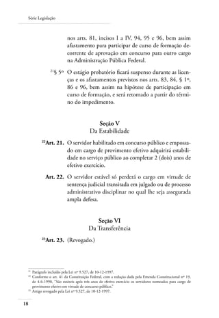 Série Legislação



                         nos arts. 81, incisos I a IV, 94, 95 e 96, bem assim
                         afastamento para participar de curso de formação de-
                         corrente de aprovação em concurso para outro cargo
                         na Administração Pública Federal.
 	            21
                   § 5º 	O estágio probatório ficará suspenso durante as licen-
                         ças e os afastamentos previstos nos arts. 83, 84, § 1º,
                         86 e 96, bem assim na hipótese de participação em
                         curso de formação, e será retomado a partir do térmi-
                         no do impedimento.


                                          Seção V
                                       Da Estabilidade
 	       22
           Art. 21. 	O servidor habilitado em concurso público e empossa-
                     do em cargo de provimento efetivo adquirirá estabili-
                     dade no serviço público ao completar 2 (dois) anos de
                     efetivo exercício.
 	         Art. 22. 	O servidor estável só perderá o cargo em virtude de
                     sentença judicial transitada em julgado ou de processo
                     administrativo disciplinar no qual lhe seja assegurada
                     ampla defesa.


                                          Seção VI
                                       Da Transferência
 	       23
           Art. 23. 	(Revogado.)




 21	
     Parágrafo incluído pela Lei nº 9.527, de 10-12-1997.
 22	
     Conforme o art. 41 da Constituição Federal, com a redação dada pela Emenda Constitucional nº 19,
     de 4-6-1998, “São estáveis após três anos de efetivo exercício os servidores nomeados para cargo de
     provimento efetivo em virtude de concurso público.”
 23	
     Artigo revogado pela Lei nº 9.527, de 10-12-1997.


18
 