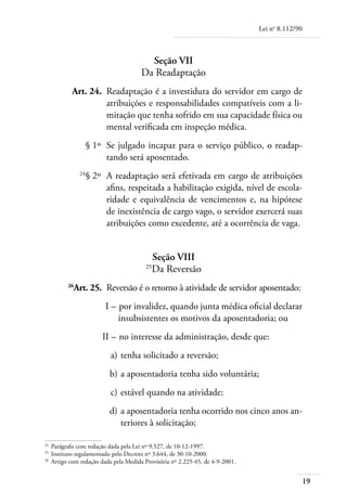 Lei no 8.112/90



                                        Seção VII
                                      Da Readaptação
	         Art. 24. 	Readaptação é a investidura do servidor em cargo de
                    atribuições e responsabilidades compatíveis com a li-
                    mitação que tenha sofrido em sua capacidade física ou
                    mental verificada em inspeção médica.
	                  § 1º 	Se julgado incapaz para o serviço público, o readap-
                         tando será aposentado.
	             24
                   § 2º 	A readaptação será efetivada em cargo de atribuições
                         afins, respeitada a habilitação exigida, nível de escola-
                         ridade e equivalência de vencimentos e, na hipótese
                         de inexistência de cargo vago, o servidor exercerá suas
                         atribuições como excedente, até a ocorrência de vaga.


                                          Seção VIII
                                        25
                                          Da Reversão
	        26
           Art. 25. 	Reversão é o retorno à atividade de servidor aposentado:
	                       I – 	por invalidez, quando junta médica oficial declarar
                            insubsistentes os motivos da aposentadoria; ou
	                      II – 	no interesse da administração, desde que:
	                         a) 	tenha solicitado a reversão;
	                         b) 	a aposentadoria tenha sido voluntária;
	                         c) 	estável quando na atividade;
	                         d) 	a aposentadoria tenha ocorrido nos cinco anos an-
                              teriores à solicitação;

24	
    Parágrafo com redação dada pela Lei nº 9.527, de 10-12-1997.
25	
    Instituto regulamentado pelo Decreto nº 3.644, de 30-10-2000.
26
  	 Artigo com redação dada pela Medida Provisória nº 2.225-45, de 4-9-2001.


                                                                                                 19
 