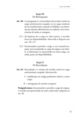 Lei no 8.112/90



                          Seção IX
                       Da Reintegração
	   Art. 28. 	A reintegração é a reinvestidura do servidor estável no
              cargo anteriormente ocupado, ou no cargo resultante
              de sua transformação, quando invalidada a sua demis-
              são por decisão administrativa ou judicial, com ressar-
              cimento de todas as vantagens.
	      § 1º 	Na hipótese de o cargo ter sido extinto, o servidor
             ficará em disponibilidade, observado o disposto nos
             arts. 30 e 31.
	      § 2º 	Encontrando-se provido o cargo, o seu eventual ocu-
             pante será reconduzido ao cargo de origem, sem direi-
             to à indenização ou aproveitado em outro cargo, ou,
             ainda, posto em disponibilidade.


                          Seção X
                       Da Recondução
	   Art. 29. 	Recondução é o retorno do servidor estável ao cargo
              anteriormente ocupado e decorrerá de:
	            I – 	inabilitação em estágio probatório relativo a outro
                 cargo;
	           II – 	reintegração do anterior ocupante.
     Parágrafo único. Encontrando-se provido o cargo de origem,
     o servidor será aproveitado em outro, observado o disposto no
     art. 30.




                                                                          21
 