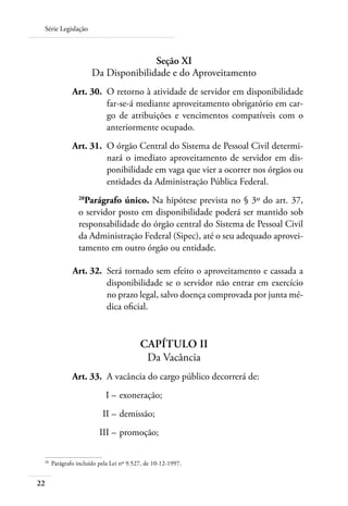 Série Legislação



                                      Seção XI
                       Da Disponibilidade e do Aproveitamento
 	             Art. 30. 	O retorno à atividade de servidor em disponibilidade
                         far-se-á mediante aproveitamento obrigatório em car-
                         go de atribuições e vencimentos compatíveis com o
                         anteriormente ocupado.
 	             Art. 31. 	O órgão Central do Sistema de Pessoal Civil determi-
                         nará o imediato aproveitamento de servidor em dis-
                         ponibilidade em vaga que vier a ocorrer nos órgãos ou
                         entidades da Administração Pública Federal.
                 28
                   Parágrafo único. Na hipótese prevista no § 3º do art. 37,
                 o servidor posto em disponibilidade poderá ser mantido sob
                 responsabilidade do órgão central do Sistema de Pessoal Civil
                 da Administração Federal (Sipec), até o seu adequado aprovei-
                 tamento em outro órgão ou entidade.

 	             Art. 32. 	Será tornado sem efeito o aproveitamento e cassada a
                         disponibilidade se o servidor não entrar em exercício
                         no prazo legal, salvo doença comprovada por junta mé-
                         dica oficial.


                                          Capítulo II
                                           Da Vacância
 	             Art. 33. 	A vacância do cargo público decorrerá de:
 	                          I – 	exoneração;
 	                         II – 	demissão;
 	                        III – 	promoção;

 28	
       Parágrafo incluído pela Lei nº 9.527, de 10-12-1997.


22
 