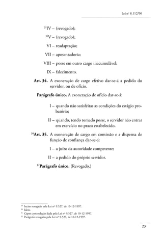 Lei no 8.112/90



	                  29
                     IV – 	(revogado);
	                   30
                        V – 	(revogado);
	                    VI – 	readaptação;
	                   VII – 	aposentadoria;
	                  VIII – 	posse em outro cargo inacumulável;
	                       IX – 	falecimento.
	         Art. 34. 	A exoneração de cargo efetivo dar-se-á a pedido do
                    servidor, ou de ofício.
             Parágrafo único. A exoneração de ofício dar-se-á:

	                        I – 	quando não satisfeitas as condições do estágio pro-
                             batório;
	                       II – 	quando, tendo tomado posse, o servidor não entrar
                             em exercício no prazo estabelecido.
	       31
          Art. 35. 	A exoneração de cargo em comissão e a dispensa de
                    função de confiança dar-se-á:
	                        I – 	a juízo da autoridade competente;
	                       II – 	a pedido do próprio servidor.
             32
               Parágrafo único. (Revogado.)




29	
    Inciso revogado pela Lei nº 9.527, de 10-12-1997.
30
  	 Idem.
31	
    Caput com redação dada pela Lei nº 9.527, de 10-12-1997.
32	
    Parágrafo revogado pela Lei nº 9.527, de 10-12-1997.


                                                                                      23
 