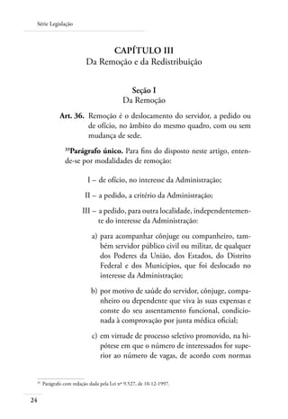 Série Legislação



                                   Capítulo III
                             Da Remoção e da Redistribuição


                                                Seção I
                                              Da Remoção
 	               Art. 36. 	Remoção é o deslocamento do servidor, a pedido ou
                           de ofício, no âmbito do mesmo quadro, com ou sem
                           mudança de sede.
                    Parágrafo único. Para fins do disposto neste artigo, enten-
                   33

                   de-se por modalidades de remoção:

     	                        I – 	de ofício, no interesse da Administração;
     	                       II – 	a pedido, a critério da Administração;
     	                     III – 	a pedido, para outra localidade, independentemen-
                                 te do interesse da Administração:
 	                              a) 	para acompanhar cônjuge ou companheiro, tam-
                                    bém servidor público civil ou militar, de qualquer
                                    dos Poderes da União, dos Estados, do Distrito
                                    Federal e dos Municípios, que foi deslocado no
                                    interesse da Administração;
 	                             b) 	por motivo de saúde do servidor, cônjuge, compa-
                                   nheiro ou dependente que viva às suas expensas e
                                   conste do seu assentamento funcional, condicio-
                                   nada à comprovação por junta médica oficial;
 	                              c) 	em virtude de processo seletivo promovido, na hi-
                                    pótese em que o número de interessados for supe-
                                    rior ao número de vagas, de acordo com normas


 33	
         Parágrafo com redação dada pela Lei nº 9.527, de 10-12-1997.


24
 