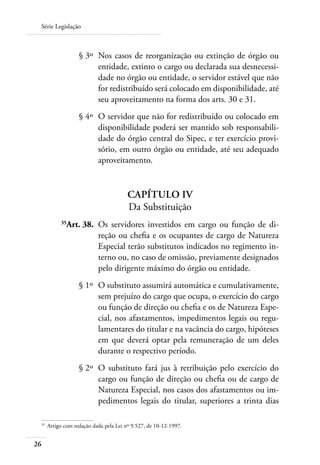 Série Legislação



 	                  § 3º 	Nos casos de reorganização ou extinção de órgão ou
                          entidade, extinto o cargo ou declarada sua desnecessi-
                          dade no órgão ou entidade, o servidor estável que não
                          for redistribuído será colocado em disponibilidade, até
                          seu aproveitamento na forma dos arts. 30 e 31.
 	                  § 4º 	O servidor que não for redistribuído ou colocado em
                          disponibilidade poderá ser mantido sob responsabili-
                          dade do órgão central do Sipec, e ter exercício provi-
                          sório, em outro órgão ou entidade, até seu adequado
                          aproveitamento.


                                         Capítulo IV
                                         Da Substituição
 	          35
               Art. 38. 	Os servidores investidos em cargo ou função de di-
                         reção ou chefia e os ocupantes de cargo de Natureza
                         Especial terão substitutos indicados no regimento in-
                         terno ou, no caso de omissão, previamente designados
                         pelo dirigente máximo do órgão ou entidade.
 	                  § 1º 	O substituto assumirá automática e cumulativamente,
                          sem prejuízo do cargo que ocupa, o exercício do cargo
                          ou função de direção ou chefia e os de Natureza Espe-
                          cial, nos afastamentos, impedimentos legais ou regu-
                          lamentares do titular e na vacância do cargo, hipóteses
                          em que deverá optar pela remuneração de um deles
                          durante o respectivo período.
 	                  § 2º 	O substituto fará jus à retribuição pelo exercício do
                          cargo ou função de direção ou chefia ou de cargo de
                          Natureza Especial, nos casos dos afastamentos ou im-
                          pedimentos legais do titular, superiores a trinta dias

 35	
       Artigo com redação dada pela Lei nº 9.527, de 10-12-1997.


26
 