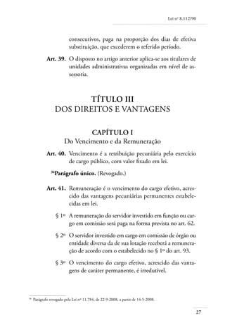 Lei no 8.112/90



                            consecutivos, paga na proporção dos dias de efetiva
                            substituição, que excederem o referido período.
	             Art. 39. 	O disposto no artigo anterior aplica-se aos titulares de
                        unidades administrativas organizadas em nível de as-
                        sessoria.



                            Título III
                     Dos Direitos e Vantagens

                                 Capítulo I
                         Do Vencimento e da Remuneração
	             Art. 40. 	Vencimento é a retribuição pecuniária pelo exercício
                        de cargo público, com valor fixado em lei.
                36
                   Parágrafo único. (Revogado.)

	             Art. 41. 	Remuneração é o vencimento do cargo efetivo, acres-
                        cido das vantagens pecuniárias permanentes estabele-
                        cidas em lei.
	                    § 1º 	A remuneração do servidor investido em função ou car-
                           go em comissão será paga na forma prevista no art. 62.
	                    § 2º 	O servidor investido em cargo em comissão de órgão ou
                           entidade diversa da de sua lotação receberá a remunera-
                           ção de acordo com o estabelecido no § 1º do art. 93.
	                    § 3º 	O vencimento do cargo efetivo, acrescido das vanta-
                           gens de caráter permanente, é irredutível.



36	
      Parágrafo revogado pela Lei nº 11.784, de 22-9-2008, a partir de 14-5-2008.


                                                                                                      27
 