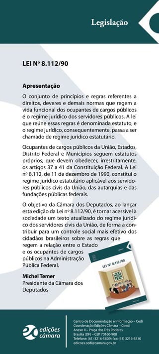 Legislação



LEI No 8.112/90


Apresentação
O conjunto de princípios e regras referentes a
direitos, deveres e demais normas que regem a
vida funcional dos ocupantes de cargos públicos
é o regime jurídico dos servidores públicos. A lei
que reúne essas regras é denominada estatuto, e
o regime jurídico, consequentemente, passa a ser
chamado de regime jurídico estatutário.
Ocupantes de cargos públicos da União, Estados,
Distrito Federal e Municípios seguem estatutos
próprios, que devem obedecer, irrestritamente,
os artigos 37 a 41 da Constituição Federal. A Lei
nº 8.112, de 11 de dezembro de 1990, constitui o
regime jurídico estatutário aplicável aos servido-
res públicos civis da União, das autarquias e das
fundações públicas federais.
O objetivo da Câmara dos Deputados, ao lançar
esta edição da Lei nº 8.112/90, é tornar acessível à
sociedade um texto atualizado do regime jurídi-
co dos servidores civis da União, de forma a con-
tribuir para um controle social mais efetivo dos
cidadãos brasileiros sobre as regras que
regem a relação entre o Estado
e os ocupantes de cargos
públicos na Administração
Pública Federal.
Michel Temer
Presidente da Câmara dos
Deputados




                       Centro de Documentação e Informação – Cedi
                       Coordenação Edições Câmara – Coedi
                       Anexo II – Praça dos Três Poderes
                       Brasília (DF) – CEP 70160-900
                       Telefone: (61) 3216-5809; fax: (61) 3216-5810
                       edicoes.cedi@camara.gov.br
 