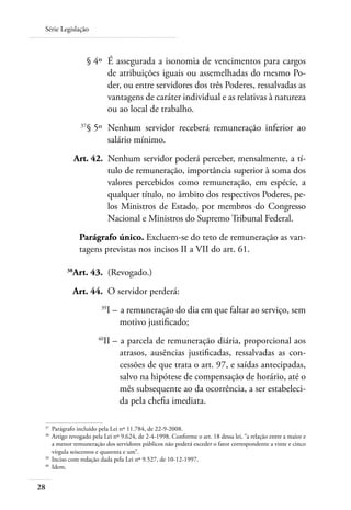 Série Legislação



 	                   § 4º 	É assegurada a isonomia de vencimentos para cargos
                           de atribuições iguais ou assemelhadas do mesmo Po-
                           der, ou entre servidores dos três Poderes, ressalvadas as
                           vantagens de caráter individual e as relativas à natureza
                           ou ao local de trabalho.
 	              37
                     § 5º 	Nenhum servidor receberá remuneração inferior ao
                           salário mínimo.
 	             Art. 42. 	Nenhum servidor poderá perceber, mensalmente, a tí-
                         tulo de remuneração, importância superior à soma dos
                         valores percebidos como remuneração, em espécie, a
                         qualquer título, no âmbito dos respectivos Poderes, pe-
                         los Ministros de Estado, por membros do Congresso
                         Nacional e Ministros do Supremo Tribunal Federal.
                Parágrafo único. Excluem-se do teto de remuneração as van-
                tagens previstas nos incisos II a VII do art. 61.

 	        38
            Art. 43. 	(Revogado.)
 	          Art. 44. 	O servidor perderá:
 	                       39
                              I – 	a remuneração do dia em que faltar ao serviço, sem
                                  motivo justificado;
 	
                         II – 	a parcela de remuneração diária, proporcional aos
                        40

                              atrasos, ausências justificadas, ressalvadas as con-
                              cessões de que trata o art. 97, e saídas antecipadas,
                              salvo na hipótese de compensação de horário, até o
                              mês subsequente ao da ocorrência, a ser estabeleci-
                              da pela chefia imediata.

 37	
     Parágrafo incluído pela Lei nº 11.784, de 22-9-2008.
 38	
     Artigo revogado pela Lei nº 9.624, de 2-4-1998. Conforme o art. 18 dessa lei, “a relação entre a maior e
     a menor remuneração dos servidores públicos não poderá exceder o fator correspondente a vinte e cinco
     vírgula seiscentos e quarenta e um”.
 39	
     Inciso com redação dada pela Lei nº 9.527, de 10-12-1997.
 40	
     Idem.


28
 