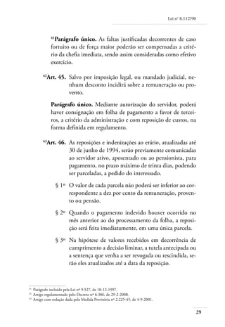 Lei no 8.112/90



             41
               Parágrafo único. As faltas justificadas decorrentes de caso
             fortuito ou de força maior poderão ser compensadas a crité-
             rio da chefia imediata, sendo assim consideradas como efetivo
             exercício.

	       42
          Art. 45. 	Salvo por imposição legal, ou mandado judicial, ne-
                    nhum desconto incidirá sobre a remuneração ou pro-
                    vento.
             Parágrafo único. Mediante autorização do servidor, poderá
             haver consignação em folha de pagamento a favor de tercei-
             ros, a critério da administração e com reposição de custos, na
             forma definida em regulamento.

	       43
          Art. 46. 	As reposições e indenizações ao erário, atualizadas até
                    30 de junho de 1994, serão previamente comunicadas
                    ao servidor ativo, aposentado ou ao pensionista, para
                    pagamento, no prazo máximo de trinta dias, podendo
                    ser parceladas, a pedido do interessado.
	                 § 1º 	O valor de cada parcela não poderá ser inferior ao cor-
                        respondente a dez por cento da remuneração, proven-
                        to ou pensão.
	                 § 2º 	Quando o pagamento indevido houver ocorrido no
                        mês anterior ao do processamento da folha, a reposi-
                        ção será feita imediatamente, em uma única parcela.
	                 § 3º 	Na hipótese de valores recebidos em decorrência de
                        cumprimento a decisão liminar, a tutela antecipada ou
                        a sentença que venha a ser revogada ou rescindida, se-
                        rão eles atualizados até a data da reposição.


41	
    Parágrafo incluído pela Lei nº 9.527, de 10-12-1997.
42	
    Artigo regulamentado pelo Decreto nº 6.386, de 29-2-2008.
43	
    Artigo com redação dada pela Medida Provisória nº 2.225-45, de 4-9-2001.


                                                                                                 29
 