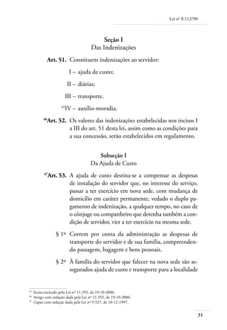 Lei no 8.112/90



                                          Seção I
                                     Das Indenizações
	         Art. 51. 	Constituem indenizações ao servidor:
	                        I – 	ajuda de custo;
	                       II – 	diárias;
	                    III – 	transporte.
	                  45
                     IV – 	auxílio-moradia.
	       46
          Art. 52. 	Os valores das indenizações estabelecidas nos incisos I
                    a III do art. 51 desta lei, assim como as condições para
                    a sua concessão, serão estabelecidos em regulamento.


                                        Subseção I
                                     Da Ajuda de Custo
	       47
             Art. 53. 	A ajuda de custo destina-se a compensar as despesas
                       de instalação do servidor que, no interesse do serviço,
                       passar a ter exercício em nova sede, com mudança de
                       domicílio em caráter permanente, vedado o duplo pa-
                       gamento de indenização, a qualquer tempo, no caso de
                       o cônjuge ou companheiro que detenha também a con-
                       dição de servidor, vier a ter exercício na mesma sede.
	               § 1º 	Correm por conta da administração as despesas de
                      transporte do servidor e de sua família, compreenden-
                      do passagem, bagagem e bens pessoais.
	               § 2º 	À família do servidor que falecer na nova sede são as-
                      segurados ajuda de custo e transporte para a localidade


45	
    Inciso incluído pela Lei nº 11.355, de 19-10-2006.
46	
    Artigo com redação dada pela Lei nº 11.355, de 19-10-2006.
47	
    Caput com redação dada pela Lei nº 9.527, de 10-12-1997.


                                                                                   31
 