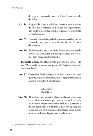 Série Legislação



                              de origem, dentro do prazo de 1 (um) ano, contado
                              do óbito.
 	              Art. 54. 	A ajuda de custo é calculada sobre a remuneração
                          do servidor, conforme se dispuser em regulamento,
                          não podendo exceder a importância correspondente
                          a 3 (três) meses.
 	               Art. 55. 	Não será concedida ajuda de custo ao servidor que se
                           afastar do cargo, ou reassumi-lo, em virtude de man-
                           dato eletivo.
 	               Art. 56. 	Será concedida ajuda de custo àquele que, não sendo
                           servidor da União, for nomeado para cargo em comis-
                           são, com mudança de domicílio.
                    Parágrafo único. No afastamento previsto no inciso I do
                    art. 93, a ajuda de custo será paga pelo órgão cessionário,
                    quando cabível.

     	             Art. 57. 	O servidor ficará obrigado a restituir a ajuda de custo
                             quando, injustificadamente, não se apresentar na nova
                             sede no prazo de 30 (trinta) dias.


                                               Subseção II
                                               Das Diárias
 	            48
                 Art. 58.	 O servidor que, a serviço, afastar-se da sede em caráter
                           eventual ou transitório para outro ponto do territó-
                           rio nacional ou para o exterior, fará jus a passagens e
                           diárias destinadas a indenizar as parcelas de despesas
                           extraordinária com pousada, alimentação e locomoção
                           urbana, conforme dispuser em regulamento.



 48	
         Caput com redação dada pela Lei nº 9.527, de 10-12-1997.


32
 