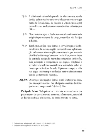 Lei no 8.112/90



	                49
                      § 1º 	A diária será concedida por dia de afastamento, sendo
                            devida pela metade quando o deslocamento não exigir
                            pernoite fora da sede, ou quando a União custear, por
                            meio diverso, as despesas extraordinárias cobertas por
                            diárias.
	                     § 2º 	Nos casos em que o deslocamento da sede constituir
                            exigência permanente do cargo, o servidor não fará jus
                            a diárias.
	                50
                      § 3º 	Também não fará jus a diárias o servidor que se deslo-
                            car dentro da mesma região metropolitana, aglomera-
                            ção urbana ou microrregião, constituídas por municí-
                            pios limítrofes e regularmente instituídas, ou em áreas
                            de controle integrado mantidas com países limítrofes,
                            cuja jurisdição e competência dos órgãos, entidades e
                            servidores brasileiros considera-se estendida, salvo se
                            houver pernoite fora da sede, hipóteses em que as diá-
                            rias pagas serão sempre as fixadas para os afastamentos
                            dentro do território nacional.
	             Art. 59. 	O servidor que receber diárias e não se afastar da sede,
                        por qualquer motivo, fica obrigado a restituí-las inte-
                        gralmente, no prazo de 5 (cinco) dias.
                Parágrafo único. Na hipótese de o servidor retornar à sede em
                prazo menor do que o previsto para o seu afastamento, restituirá
                as diárias recebidas em excesso, no prazo previsto no caput.




49	
      Parágrafo com redação dada pela Lei nº 9.527, de 10-12-1997.
50	
      Parágrafo incluído pela Lei nº 9.527, de 10-12-1997.


                                                                                        33
 