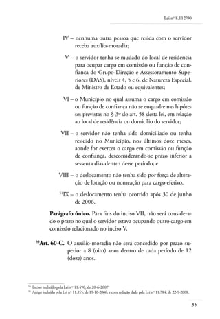 Lei no 8.112/90



	                         IV – 	nenhuma outra pessoa que resida com o servidor
                               receba auxílio-moradia;
	                           V – 	o servidor tenha se mudado do local de residência
                                para ocupar cargo em comissão ou função de con-
                                fiança do Grupo-Direção e Assessoramento Supe-
                                riores (DAS), níveis 4, 5 e 6, de Natureza Especial,
                                de Ministro de Estado ou equivalentes;
	                           VI – 	 Município no qual assuma o cargo em comissão
                                 o
                                 ou função de confiança não se enquadre nas hipóte-
                                 ses previstas no § 3º do art. 58 desta lei, em relação
                                 ao local de residência ou domicílio do servidor;
	                       VII – 	o servidor não tenha sido domiciliado ou tenha
                              residido no Município, nos últimos doze meses,
                              aonde for exercer o cargo em comissão ou função
                              de confiança, desconsiderando-se prazo inferior a
                              sessenta dias dentro desse período; e
	                      VIII – 	o deslocamento não tenha sido por força de altera-
                              ção de lotação ou nomeação para cargo efetivo.
	                      54
                            IX – 	o deslocamento tenha ocorrido após 30 de junho
                                 de 2006.
                 Parágrafo único. Para fins do inciso VII, não será considera-
                 do o prazo no qual o servidor estava ocupando outro cargo em
                 comissão relacionado no inciso V.

	       55
             Art. 60-C. 	O auxílio-moradia não será concedido por prazo su-
                         perior a 8 (oito) anos dentro de cada período de 12
                         (doze) anos.



54	
      Inciso incluído pela Lei nº 11.490, de 20-6-2007.
55	
      Artigo incluído pela Lei nº 11.355, de 19-10-2006, e com redação dada pela Lei nº 11.784, de 22-9-2008.


                                                                                                                35
 