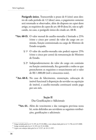 Série Legislação



                  Parágrafo único. Transcorrido o prazo de 8 (oito) anos den-
                  tro de cada período de 12 (doze) anos, o pagamento somente
                  será retomado se observados, além do disposto no caput deste
                  artigo, os requisitos do caput do art. 60-B desta lei, não se apli-
                  cando, no caso, o parágrafo único do citado art. 60-B.

 	     56
            Art. 60-D. 	O valor mensal do auxílio-moradia é limitado a 25%
                        (vinte e cinco por cento) do valor do cargo em co-
                        missão, função comissionada ou cargo de Ministro de
                        Estado ocupado.
 	                  § 1º 	O valor do auxílio-moradia não poderá superar 25%
                          (vinte e cinco por cento) da remuneração de Ministro
                          de Estado.
 	                  § 2º 	Independentemente do valor do cargo em comissão
                          ou função comissionada, fica garantido a todos os que
                          preencherem os requisitos o ressarcimento até o valor
                          de R$ 1.800,00 (mil e oitocentos reais).
 	     57
            Art. 60-E. 	No caso de falecimento, exoneração, colocação de
                        imóvel funcional à disposição do servidor ou aquisição
                        de imóvel, o auxílio-moradia continuará sendo pago
                        por um mês.


                                         Seção II
                              Das Gratificações e Adicionais
 	
              Art. 61. 	Além do vencimento e das vantagens previstas nesta
             58

                        lei, serão deferidos aos servidores as seguintes retribui-
                        ções, gratificações e adicionais:



 56	
     Artigo incluído pela Lei nº 11.355, de 19-10-2006, e com redação dada pela Lei nº 11.784, de 22-9-2008.
 57	
     Artigo incluído pela Lei nº 11.355, de 19-10-2006.
 58	
     Caput com redação dada pela Lei nº 9.527, de 10-12-1997.


36
 