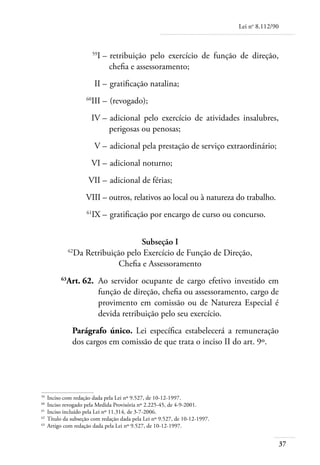 Lei no 8.112/90



	                       59
                             I – 	retribuição pelo exercício de função de direção,
                                 chefia e assessoramento;
	                       II – 	gratificação natalina;
	                  60
                     III – 	(revogado);
	                    IV – 	adicional pelo exercício de atividades insalubres,
                          perigosas ou penosas;
	                       V – 	adicional pela prestação de serviço extraordinário;
	                    VI – 	adicional noturno;
	                   VII – 	adicional de férias;
	                  VIII – 	 utros, relativos ao local ou à natureza do trabalho.
                          o
	                  61
                        IX – 	gratificação por encargo de curso ou concurso.


                                  Subseção I
             62
               Da Retribuição pelo Exercício de Função de Direção,
                            Chefia e Assessoramento
	       63
          Art. 62. 	Ao servidor ocupante de cargo efetivo investido em
                    função de direção, chefia ou assessoramento, cargo de
                    provimento em comissão ou de Natureza Especial é
                    devida retribuição pelo seu exercício.
              Parágrafo único. Lei específica estabelecerá a remuneração
              dos cargos em comissão de que trata o inciso II do art. 9º.




59	
    Inciso com redação dada pela Lei nº 9.527, de 10-12-1997.
60	
    Inciso revogado pela Medida Provisória nº 2.225-45, de 4-9-2001.
61	
    Inciso incluído pela Lei nº 11.314, de 3-7-2006.
62	
    Título da subseção com redação dada pela Lei nº 9.527, de 10-12-1997.
63	
    Artigo com redação dada pela Lei nº 9.527, de 10-12-1997.


                                                                                              37
 