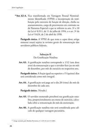 Série Legislação



 	         64
             Art. 62-A. 	Fica transformada em Vantagem Pessoal Nominal-
                         mente Identificada (VPNI) a incorporação da retri-
                         buição pelo exercício de função de direção, chefia ou
                         assessoramento, cargo de provimento em comissão ou
                         de Natureza Especial a que se referem os arts. 3º e 10
                         da Lei nº 8.911, de 11 de julho de 1994, e o art. 3º da
                         Lei nº 9.624, de 2 de abril de 1998.
                   Parágrafo único. A VPNI de que trata o caput deste artigo
                   somente estará sujeita às revisões gerais de remuneração dos
                   servidores públicos federais.


                                            Subseção II
                                       Da Gratificação Natalina
     	           Art. 63. 	A gratificação natalina corresponde a 1/12 (um doze
                           avos) da remuneração a que o servidor fizer jus no mês
                           de dezembro, por mês de exercício no respectivo ano.
                   Parágrafo único. A fração igual ou superior a 15 (quinze) dias
                   será considerada como mês integral.

     	           Art. 64. 	A gratificação será paga até o dia 20 (vinte) do mês de
                           dezembro de cada ano.
                   Parágrafo único. (Vetado.)

     	           Art. 65. 	O servidor exonerado perceberá sua gratificação nata-
                           lina, proporcionalmente aos meses de exercício, calcu-
                           lada sobre a remuneração do mês da exoneração.
 	               Art. 66. 	A gratificação natalina não será considerada para cál-
                           culo de qualquer vantagem pecuniária.


 64	
         Artigo incluído pela Medida Provisória nº 2.225-45, de 4-9-2001.


38
 
