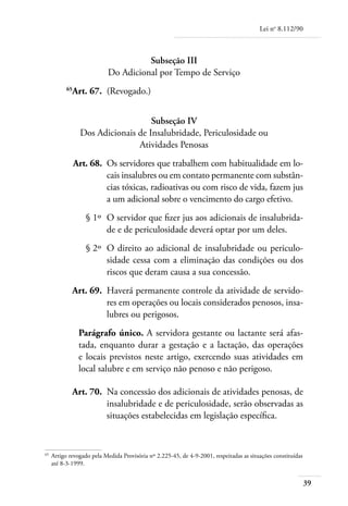Lei no 8.112/90



                                       Subseção III
                             Do Adicional por Tempo de Serviço
	           65
              Art. 67. 	(Revogado.)


                                      Subseção IV
                   Dos Adicionais de Insalubridade, Periculosidade ou
                                  Atividades Penosas
	                Art. 68. 	Os servidores que trabalhem com habitualidade em lo-
                           cais insalubres ou em contato permanente com substân-
                           cias tóxicas, radioativas ou com risco de vida, fazem jus
                           a um adicional sobre o vencimento do cargo efetivo.
	                   § 1º 	O servidor que fizer jus aos adicionais de insalubrida-
                          de e de periculosidade deverá optar por um deles.
	                   § 2º 	O direito ao adicional de insalubridade ou periculo-
                          sidade cessa com a eliminação das condições ou dos
                          riscos que deram causa a sua concessão.
	             Art. 69. 	Haverá permanente controle da atividade de servido-
                        res em operações ou locais considerados penosos, insa-
                        lubres ou perigosos.
                  Parágrafo único. A servidora gestante ou lactante será afas-
                  tada, enquanto durar a gestação e a lactação, das operações
                  e locais previstos neste artigo, exercendo suas atividades em
                  local salubre e em serviço não penoso e não perigoso.

	                Art. 70. 	Na concessão dos adicionais de atividades penosas, de
                           insalubridade e de periculosidade, serão observadas as
                           situações estabelecidas em legislação específica.


65	
      Artigo revogado pela Medida Provisória nº 2.225-45, de 4-9-2001, respeitadas as situações constituídas
      até 8-3-1999.


                                                                                                               39
 