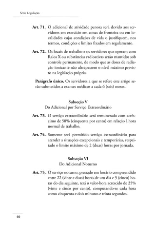 Série Legislação



 	         Art. 71. 	O adicional de atividade penosa será devido aos ser-
                     vidores em exercício em zonas de fronteira ou em lo-
                     calidades cujas condições de vida o justifiquem, nos
                     termos, condições e limites fixados em regulamento.
 	         Art. 72. 	Os locais de trabalho e os servidores que operam com
                     Raios X ou substâncias radioativas serão mantidos sob
                     controle permanente, de modo que as doses de radia-
                     ção ionizante não ultrapassem o nível máximo previs-
                     to na legislação própria.
             Parágrafo único. Os servidores a que se refere este artigo se-
             rão submetidos a exames médicos a cada 6 (seis) meses.


                                 Subseção V
                    Do Adicional por Serviço Extraordinário
     	     Art. 73. 	O serviço extraordinário será remunerado com acrés-
                     cimo de 50% (cinquenta por cento) em relação à hora
                     normal de trabalho.
 	         Art. 74. 	Somente será permitido serviço extraordinário para
                     atender a situações excepcionais e temporárias, respei-
                     tado o limite máximo de 2 (duas) horas por jornada.


                                Subseção VI
                            Do Adicional Noturno
     	     Art. 75. 	O serviço noturno, prestado em horário compreendido
                     entre 22 (vinte e duas) horas de um dia e 5 (cinco) ho-
                     ras do dia seguinte, terá o valor-hora acrescido de 25%
                     (vinte e cinco por cento), computando-se cada hora
                     como cinquenta e dois minutos e trinta segundos.




40
 